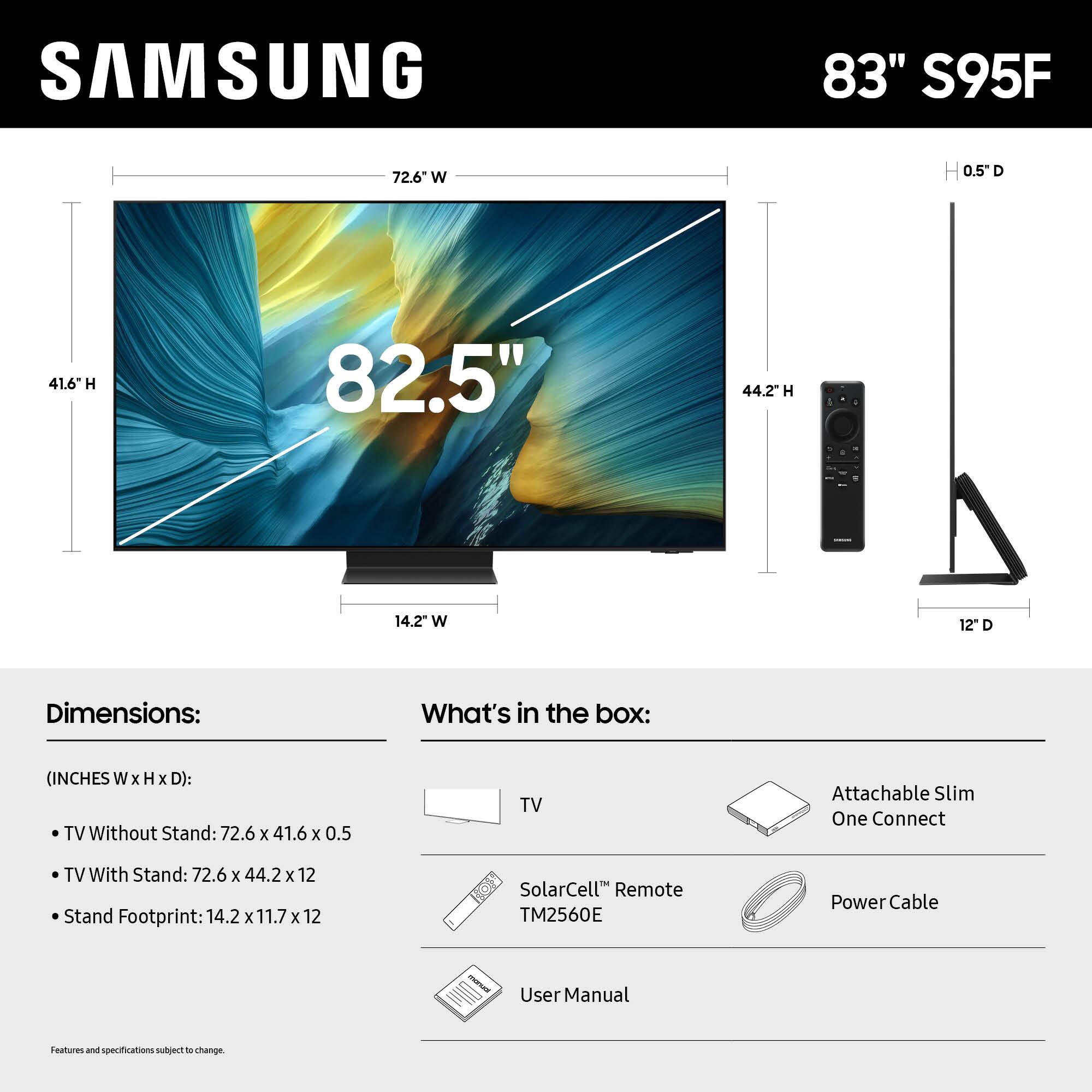 SAMSUNG 83" S95F 72.6" W 0.5"D 41.6" H 82.5" 44.2" H 14.2 W 12" D

Dimensions:
What's in the box:
(INCHES W x H x D):
TV Without Stand: 72.6 x 41.6 x 0.5
TV With Stand: 72.6 x 44.2 x 12
Stand Footprint: 14.2 x 11.7 x 12
SolarCell Remote TM2560E
Power Cable
User Manual
Features and specifications subject to change.