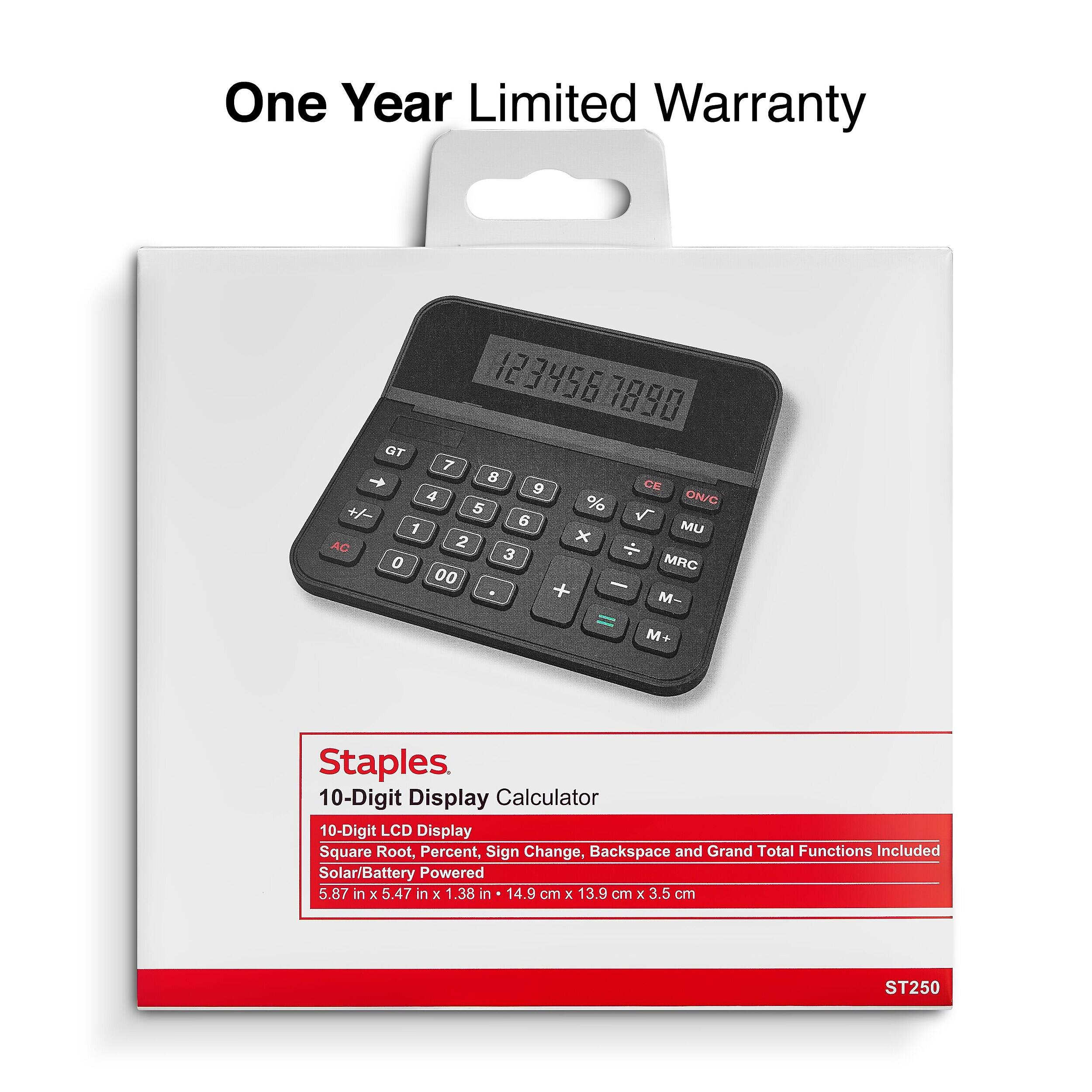 One Year Limited Warranty

123456 1890 GT 7 8 9 CE 4 % ON/C +7 5 V 6 MU 1 x AC 2 3 MRC 0 00 M- M+

Staples 10-Digit Display Calculator 10-Digit LCD Display Square Root, Percent, Sign Change, Backspace and Grand Total Functions Included Solar/Battery Powered 5.87 in X 5.47 in X 1.38 in 14.9 cm X 13.9 cm X 3.5 cm

ST250