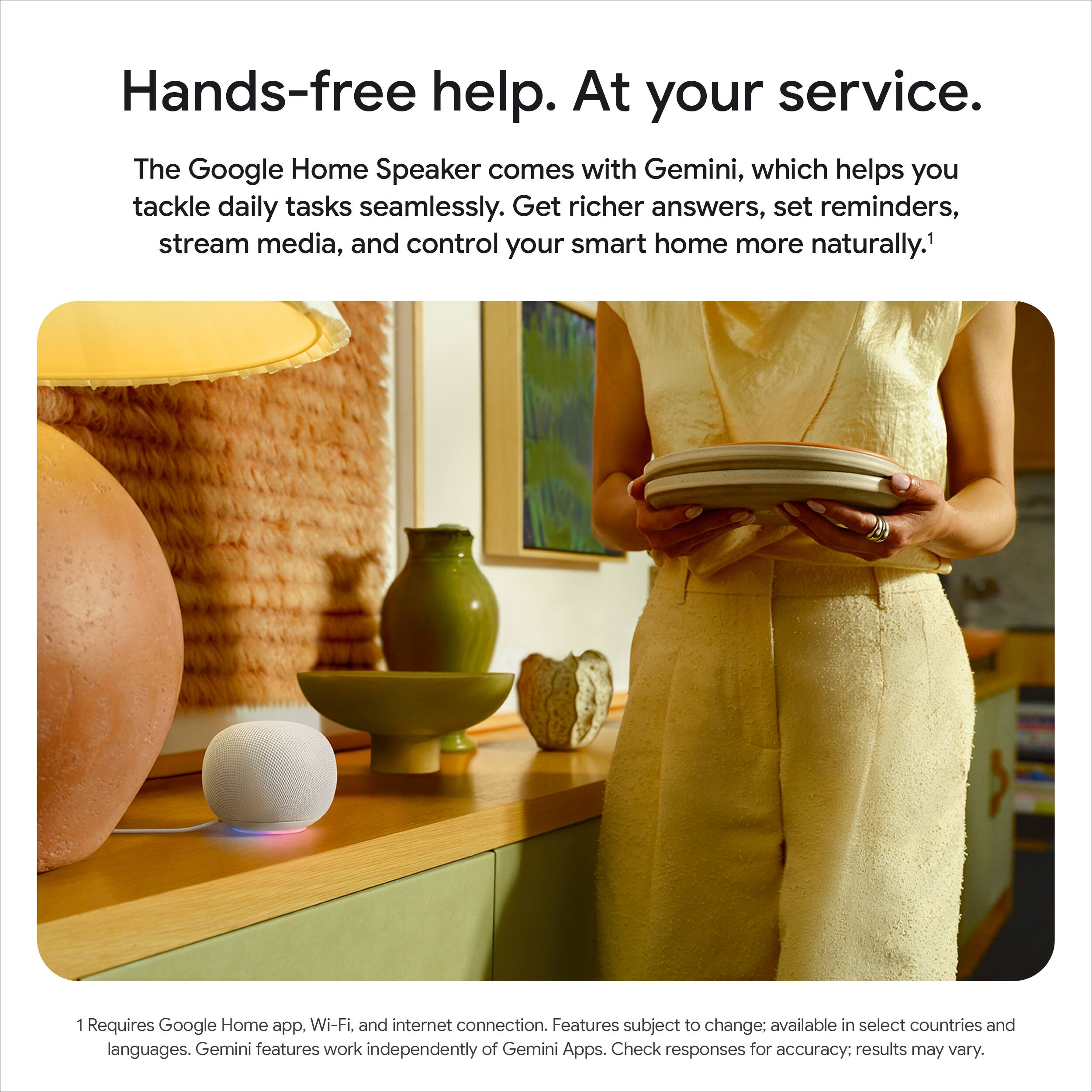 Hands-free help. At your service. The Google Home Speaker comes with Gemini, which helps you tackle daily tasks seamlessly. Get richer answers, set reminders, stream media, and control your smart home more naturally. 1 Requires Google Home app. Wi-Fi, and internet connection. Features subject to change; available in select countries and languages. Gemini features work independently of Gemini Apps. Check responses for accuracy; results may vary.