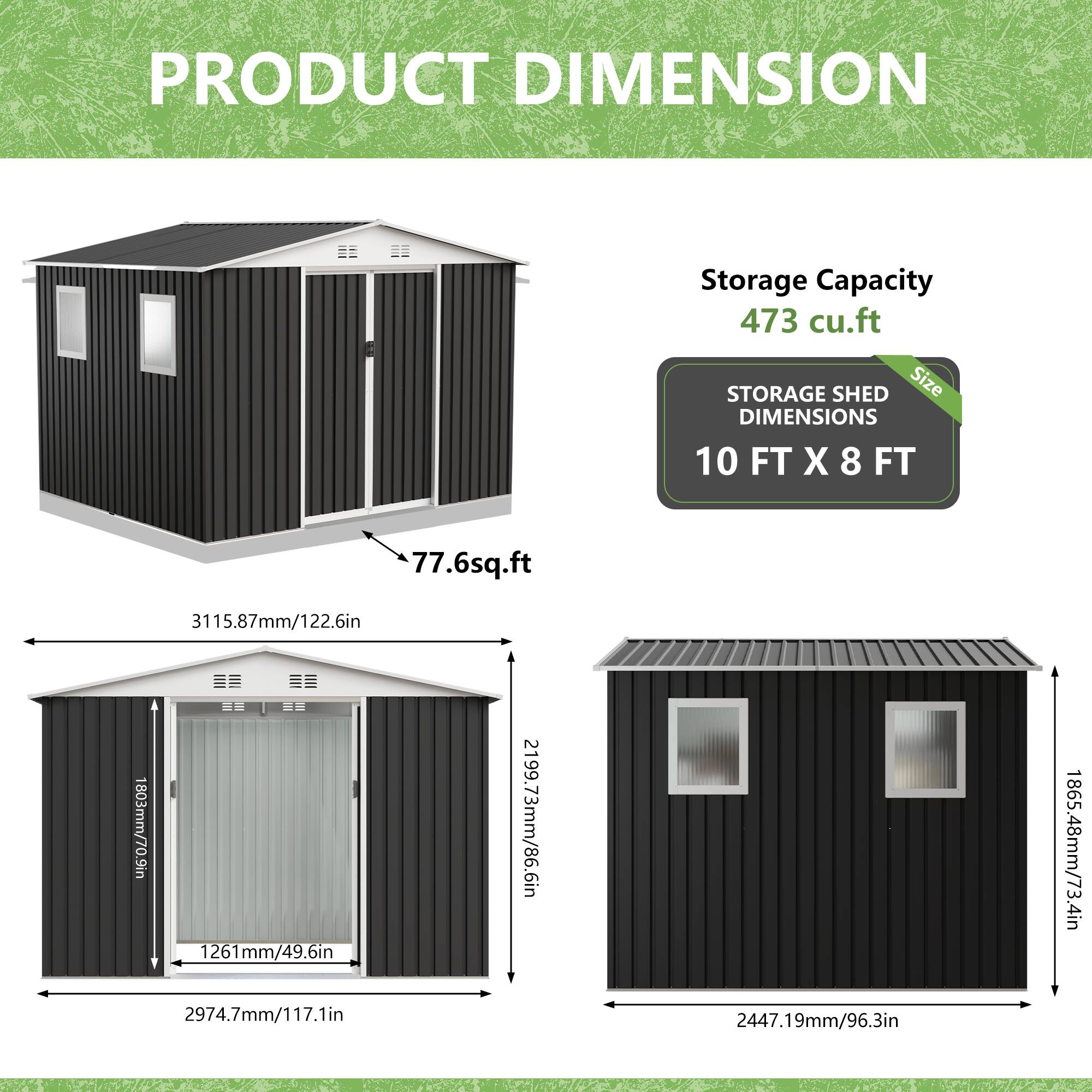 PRODUCT DIMENSION

Storage Capacity: 473 cu.ft

STORAGE SHED DIMENSIONS

Size: 10 FT X 8 FT

77.6 sq.ft

3115.87mm/122.6in

1803mm/70.9in

1261mm/49.6in

2974.7mm/117.1in

2199.73mm/86.6in

2447.19mm/96.3in

1865.48mm/73.4in