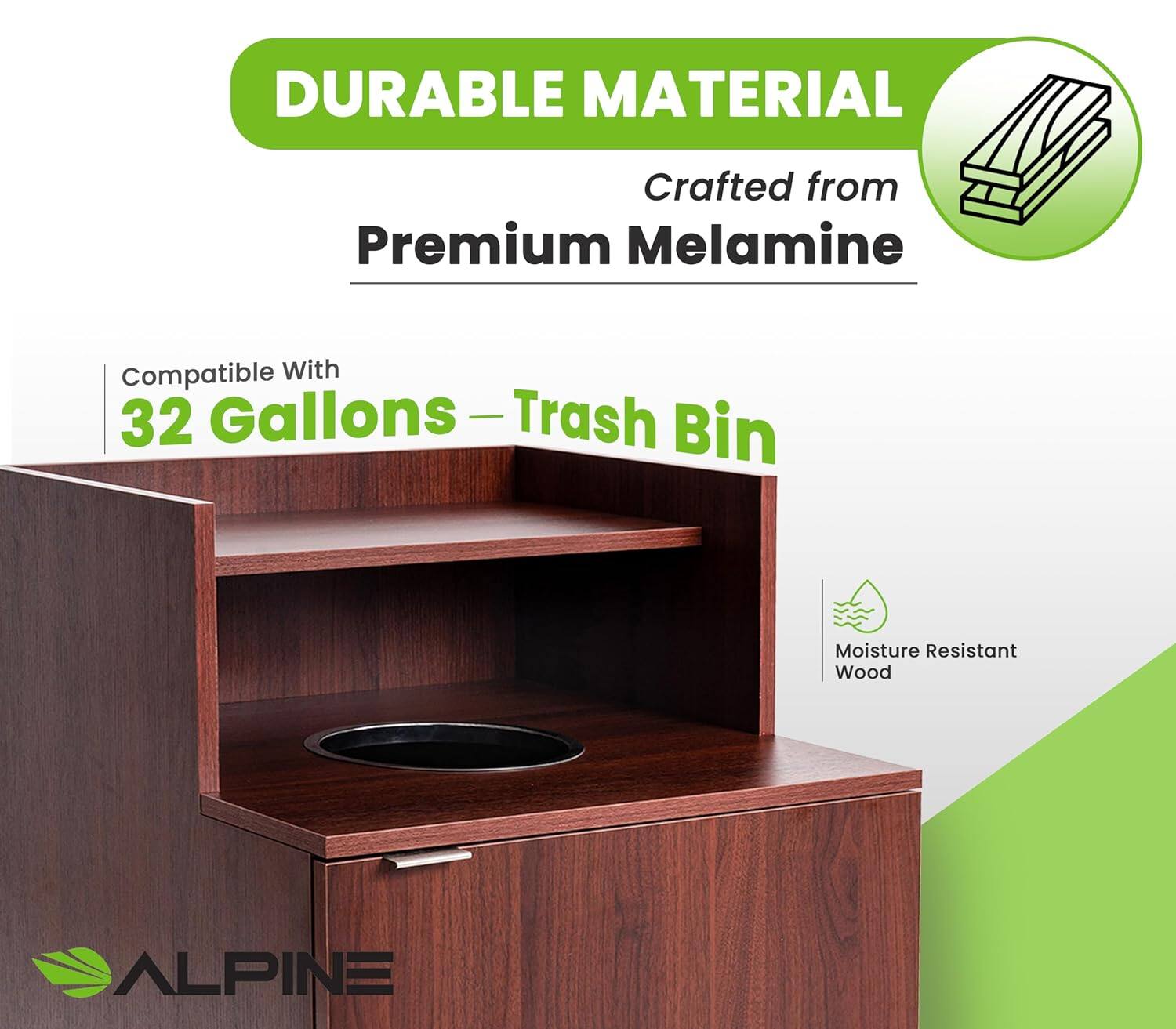 DURABLE MATERIAL  
Crafted from Premium Melamine  
Compatible With 32 Gallons - Trash Bin  
Moisture Resistant Wood  
ALPINE