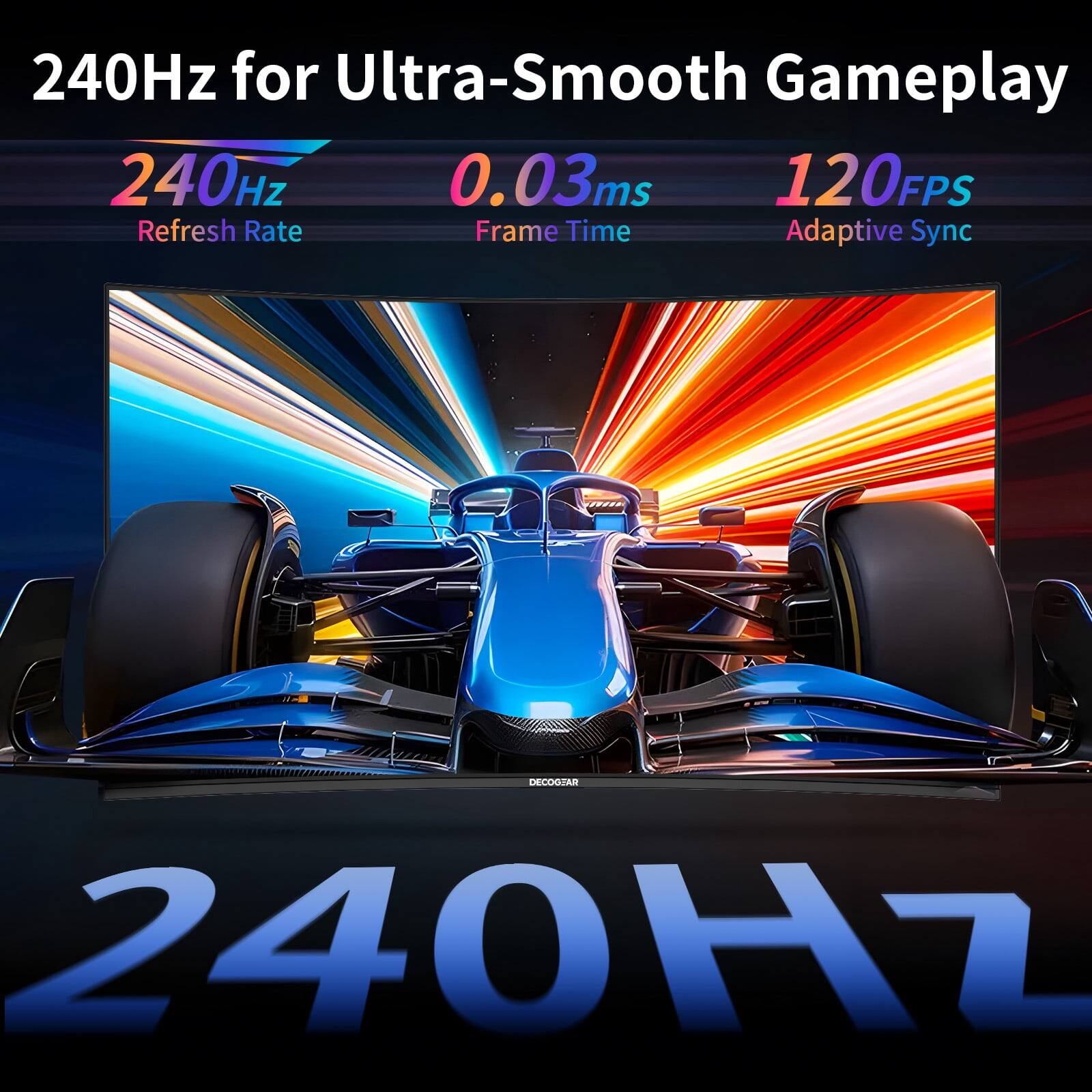 240Hz for Ultra-Smooth Gameplay  
240Hz  
0.03ms  
120FPS  
Refresh Rate  
Frame Time  
Adaptive Sync  
DECOGEAR 240Hz