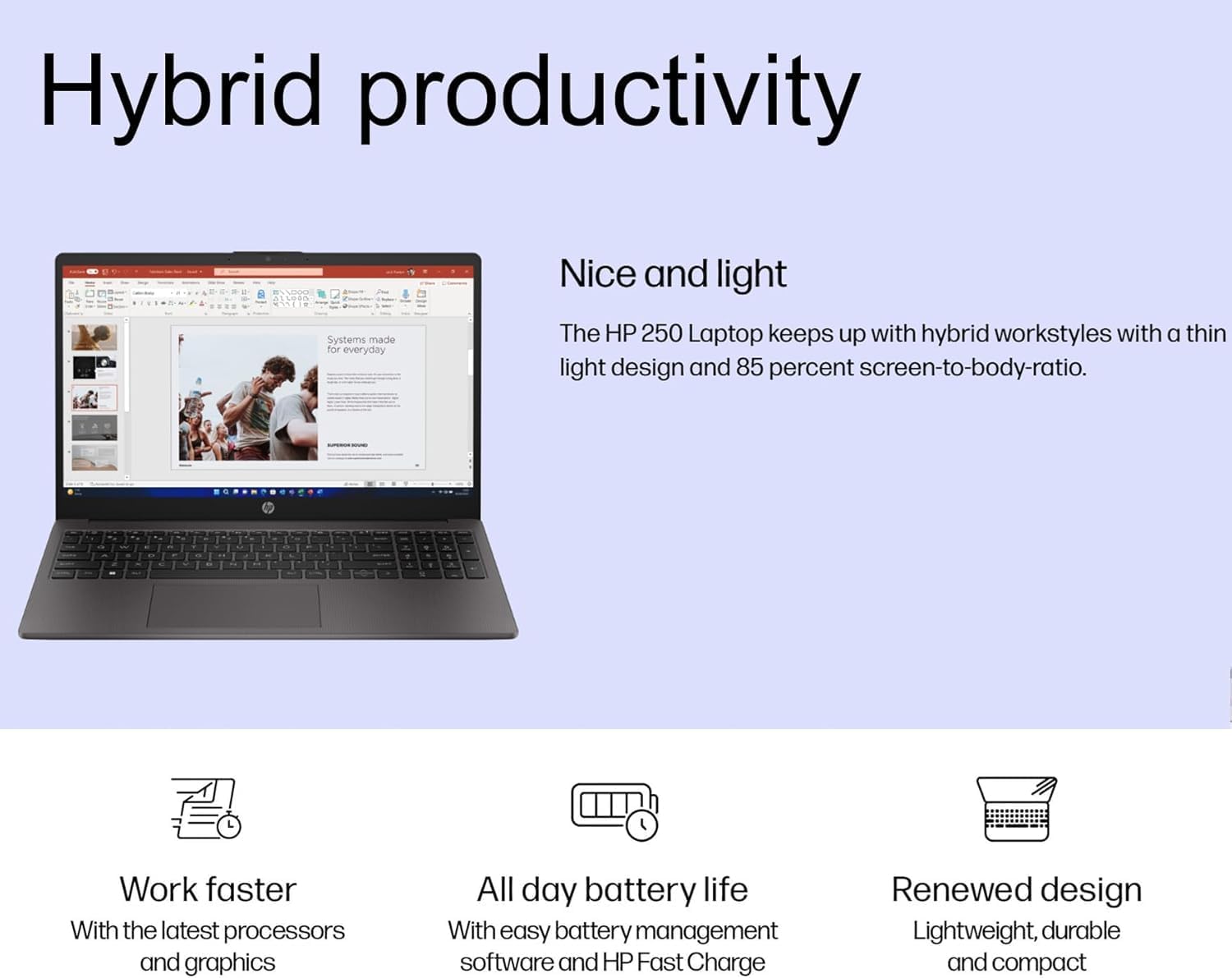 Hybrid productivity

Systems made for everyday

Nice and light
The HP 250 Laptop keeps up with hybrid workstyles with a thin light design and 85 percent screen-to-body-ratio.

Work faster
With the latest processors and graphics

All day battery life
With easy battery management software and HP Fast Charge

Renewed design
Lightweight, durable and compact