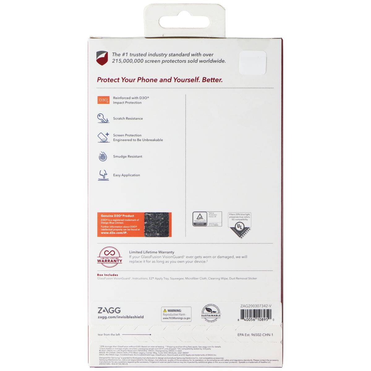 The #1 trusted industry standard with over 215,000,000 screen protectors sold worldwide. Protect Your Phone and Yourself. Better. Reinforced with D3O® Impact Protection Scratch Resistance Screen Protection Engineered to be Unbreakable Smudge Resistant Easy Application Genuine D3O® Product Limited Lifetime Warranty If your GlassFusion VisionGuard® ever gets worn or damaged, we will replace it for as long as you own your device. Box Includes: GlassFusion VisionGuard, Instructions, EZ Apply Tray, Squeegee, Microfiber Cloth, Cleaning Wipes, Dust Removal Sticker www.d3o.com/JP www.zagg.com/invisibleshield WARNING Reproduction Harmful SUSTAINABLE ZAGG200307342-V 40056 10895 + tear from the left EPA Est. 96502-CHN-1