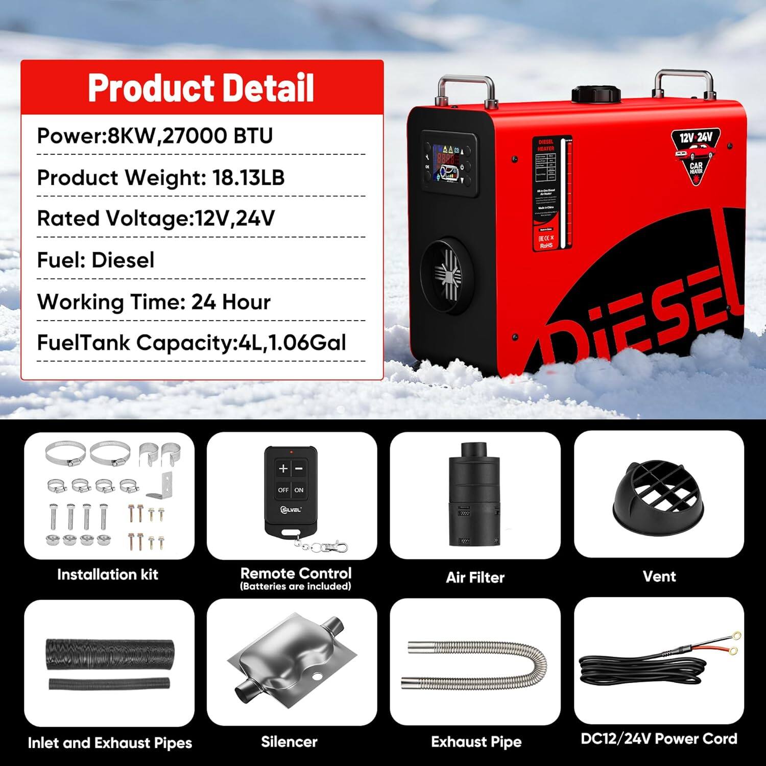 **Product Detail**

- Power: 8KW, 27000 BTU
- Product Weight: 18.13LB
- Rated Voltage: 12V, 24V
- Fuel: Diesel
- Working Time: 24 Hour
- Fuel Tank Capacity: 4L, 1.06Gal

**Included Items**

- Installation kit
- Remote Control (Batteries are included)
- Air Filter
- Vent
- Inlet and Exhaust Pipes
- Silencer
- Exhaust Pipe
- DC12/24V Power Cord