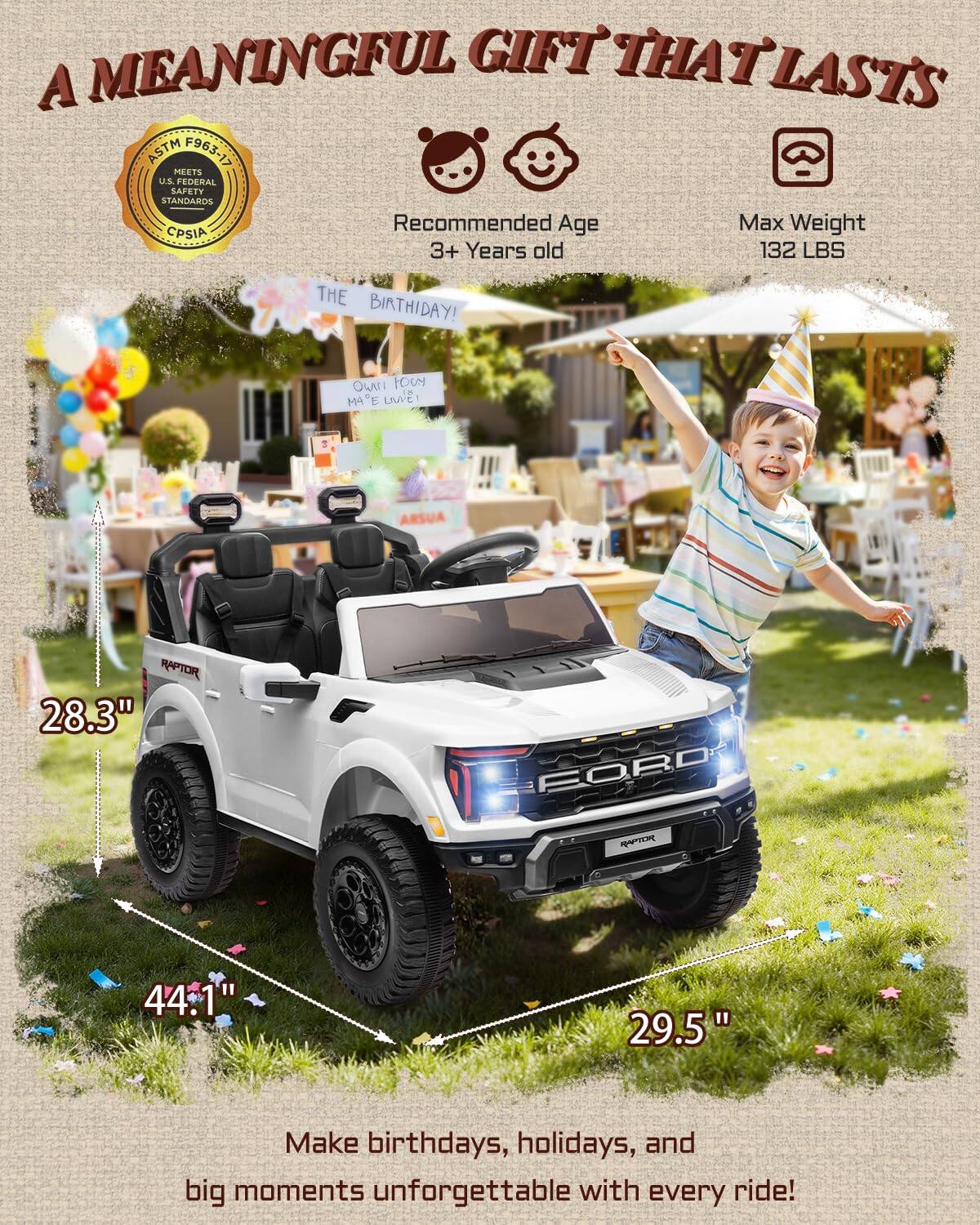 A MEANINGFUL GIFT THAT LASTS

ASTM F963-17 MEETS U.S. FEDERAL SAFETY STANDARDS

Recommended Age: 3+ Years old
Max Weight: 132 LBS

THE BIRTHDAY! 

Make birthdays, holidays, and big moments unforgettable with every ride!

Dimensions:
- 28.3" (height)
- 44.1" (length)
- 29.5" (width)