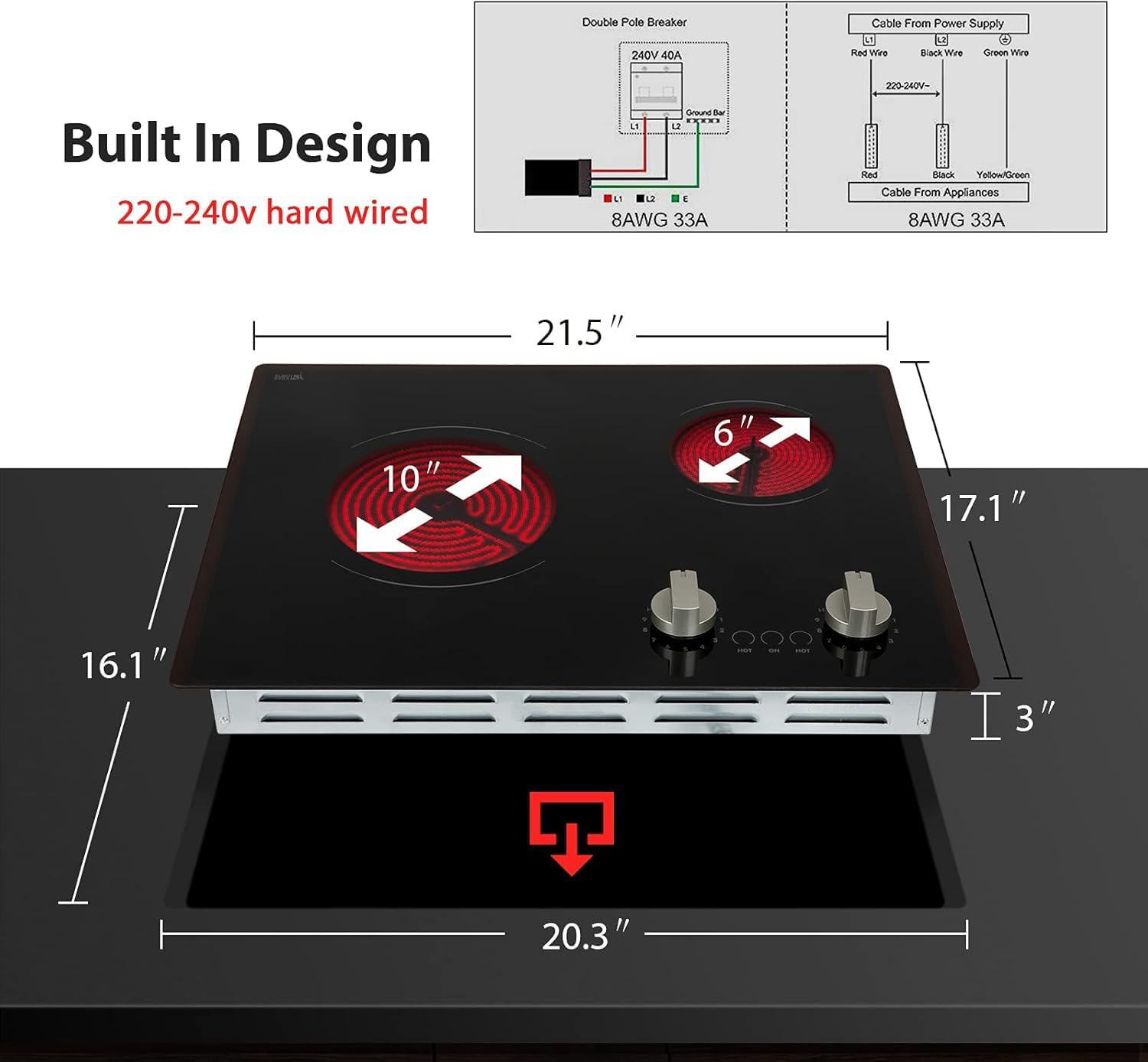 Double Pole Breaker Cable From Power Supply 240V 40A  
- Red Wire  
- Black Wire  
- Green Wire  

Built In Design  
220-240V hard wired  

Cable From Appliances  
- Yellow/Green Cable  

8AWG 33A  

Dimensions:  
- 21.5"  
- 17.1"  
- 16.1"  
- 20.3"  
- 3"  
- 6"  
- 10"