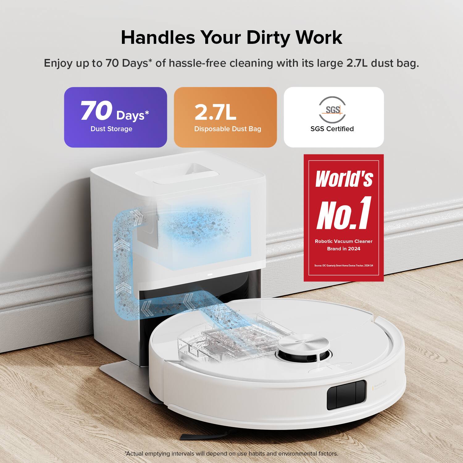 Handles Your Dirty Work

Enjoy up to 70 Days* of hassle-free cleaning with its large 2.7L dust bag.

- 70 Days* Dust Storage
- 2.7L Disposable Dust Bag
- SGS Certified
- World's No.1 Robotic Vacuum Cleaner Brand in 2024

*Actual emptying intervals will depend on use habits and environmental factors.