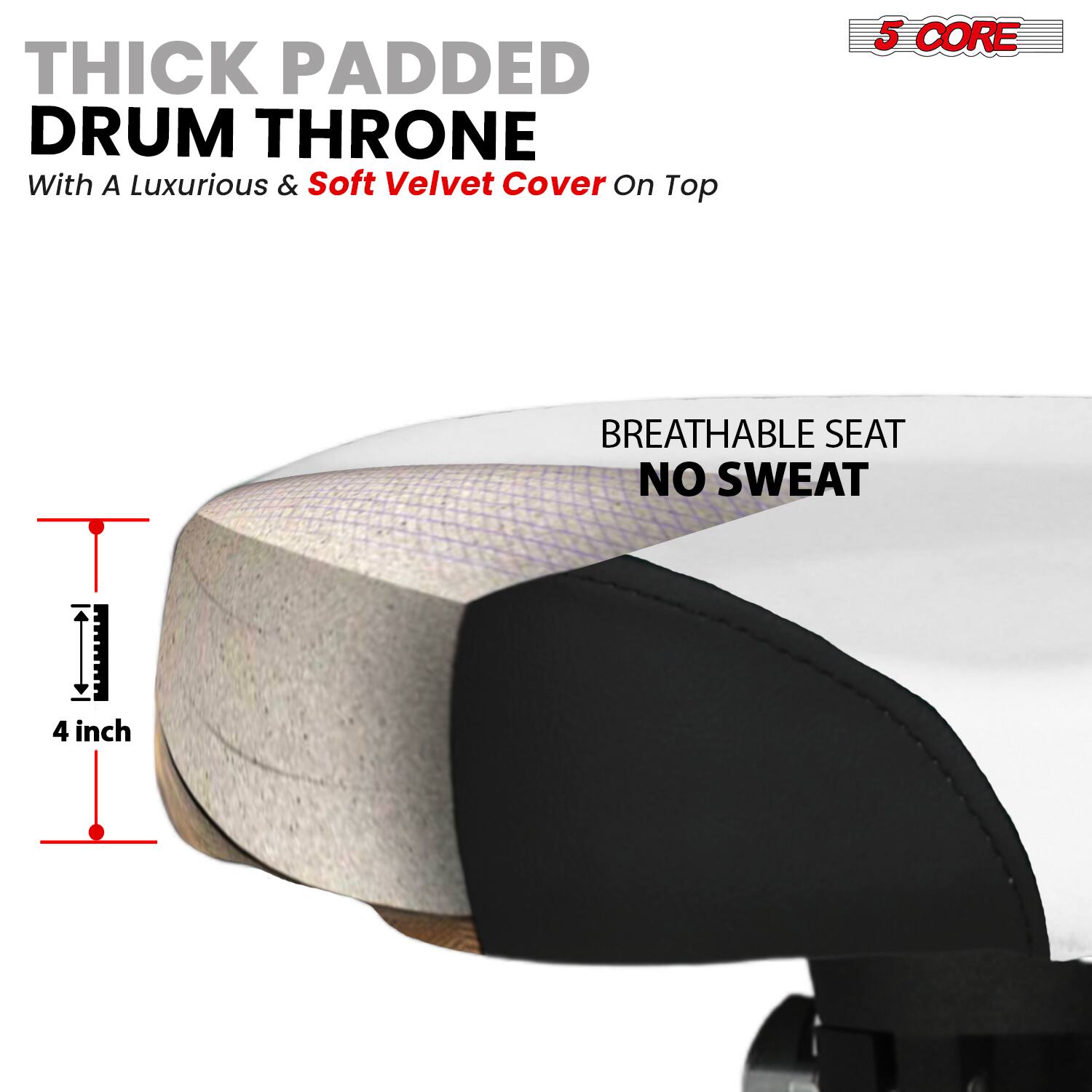THICK PADDED DRUM THRONE  
With A Luxurious & Soft Velvet Cover On Top  

5 CORE  

BREATHABLE SEAT  
NO SWEAT  

4 inch
