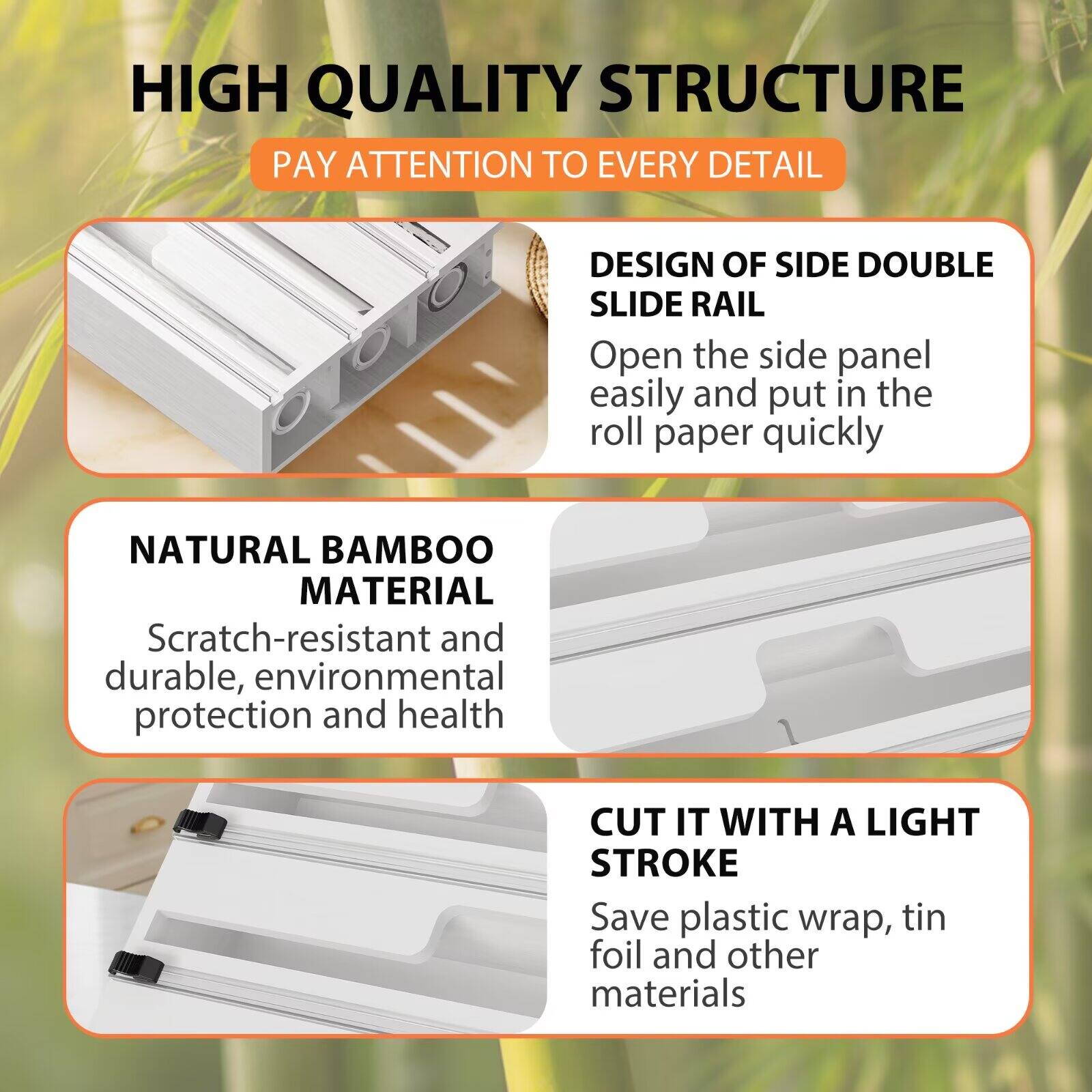 HIGH QUALITY STRUCTURE  
PAY ATTENTION TO EVERY DETAIL  

DESIGN OF SIDE DOUBLE SLIDE RAIL  
Open the side panel easily and put in the roll paper quickly  

NATURAL BAMBOO MATERIAL  
Scratch-resistant and durable, environmental protection and health  

CUT IT WITH A LIGHT STROKE  
Save plastic wrap, tin foil and other materials