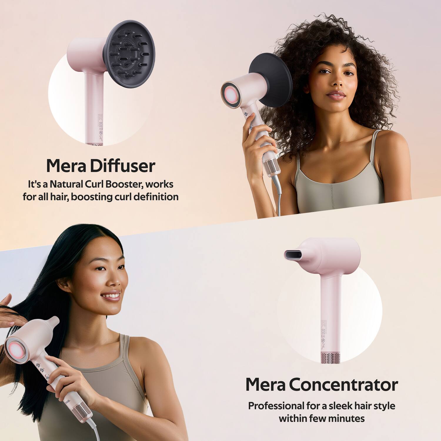 Mera Diffuser  
It's a Natural Curl Booster, works for all hair, boosting curl definition  

Mera Concentrator  
Professional for a sleek hair style within few minutes