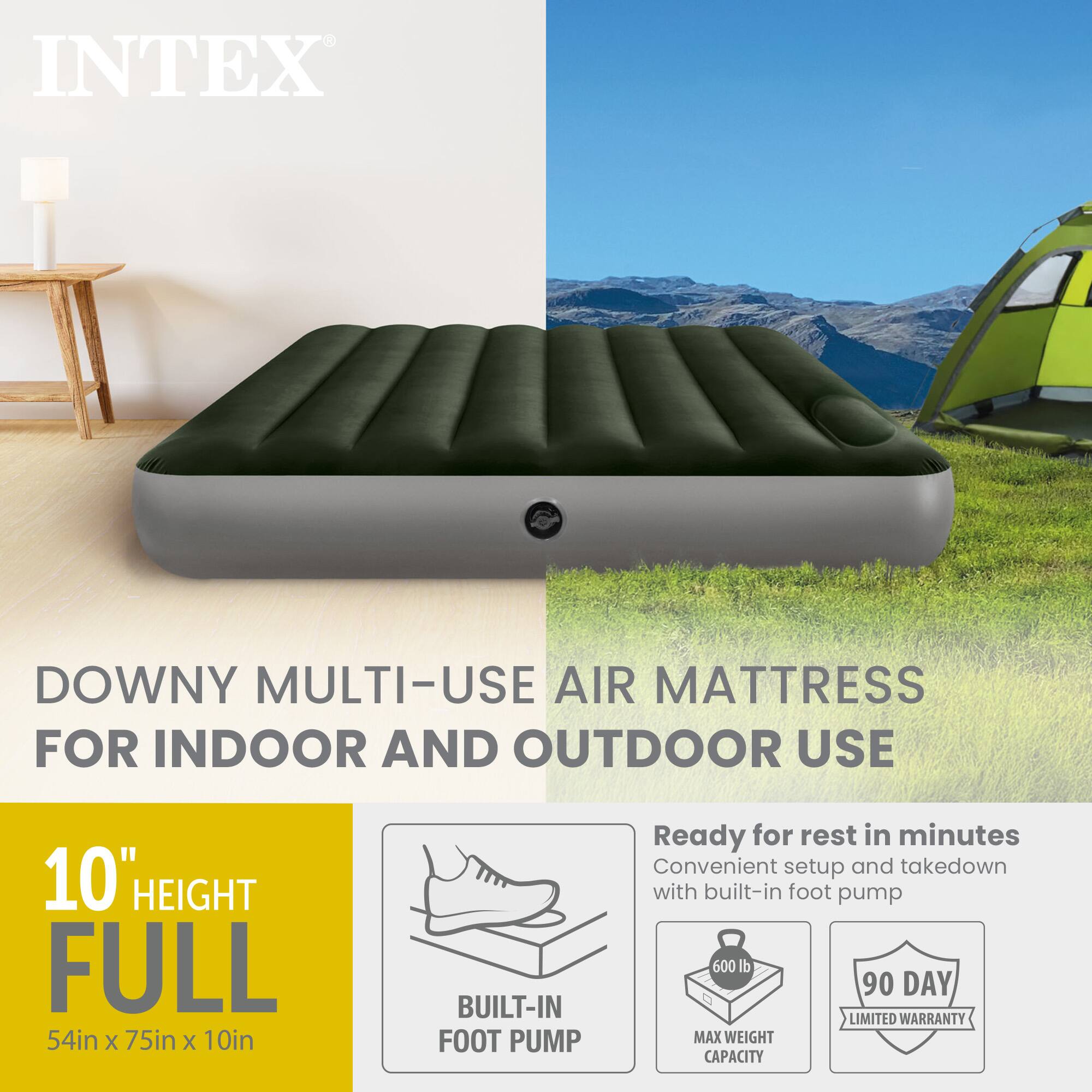 INTEX DOWNY MULTI-USE AIR MATTRESS FOR INDOOR AND OUTDOOR USE  
10" HEIGHT FULL  
54in x 75in x 10in  
BUILT-IN FOOT PUMP  

Ready for rest in minutes  
Convenient setup and takedown with built-in foot pump  

600 lb MAX WEIGHT CAPACITY  
90 DAY LIMITED WARRANTY