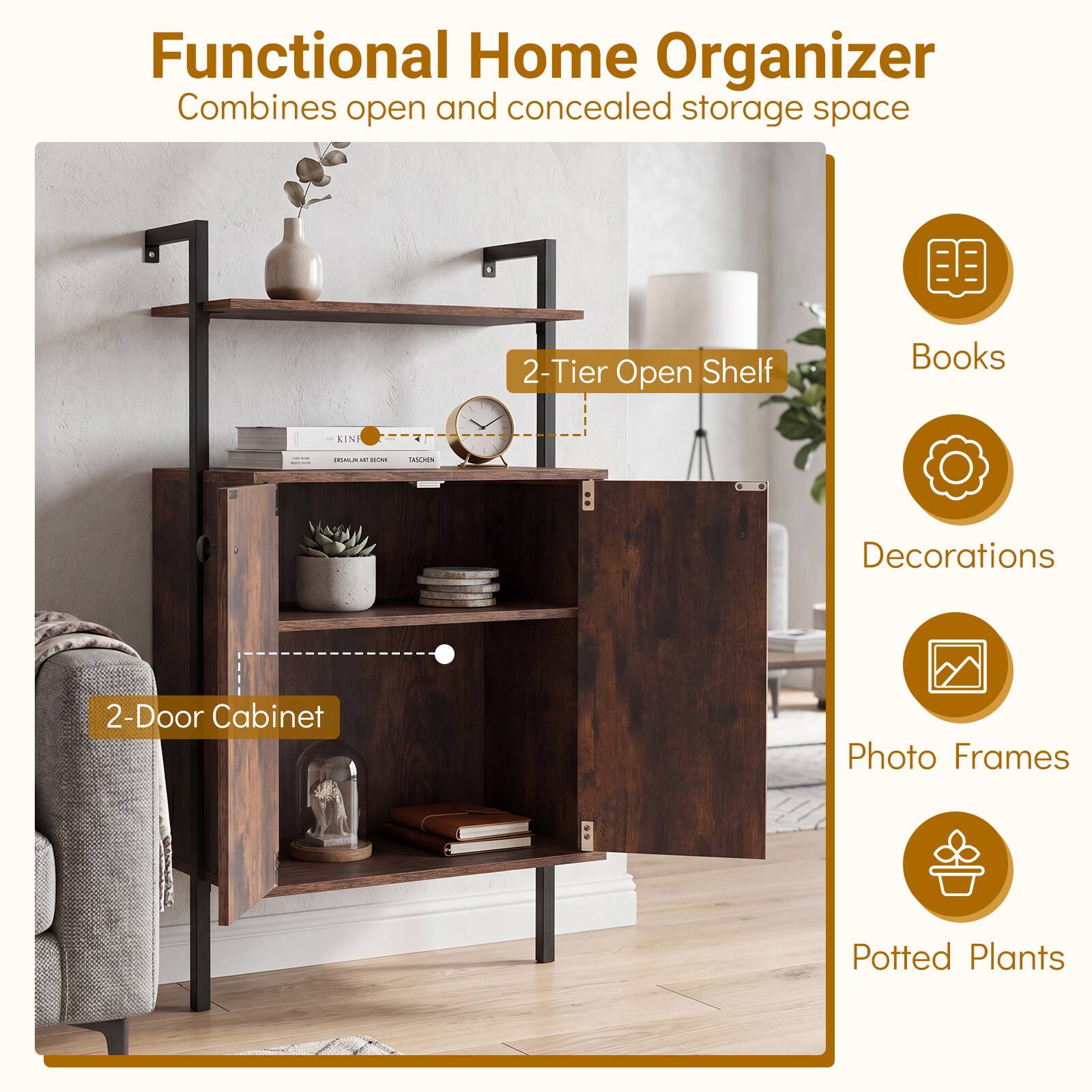 Functional Home Organizer  
Combines open and concealed storage space

- 2-Tier Open Shelf
- 2-Door Cabinet

Books  
Decorations  
Photo Frames  
Potted Plants