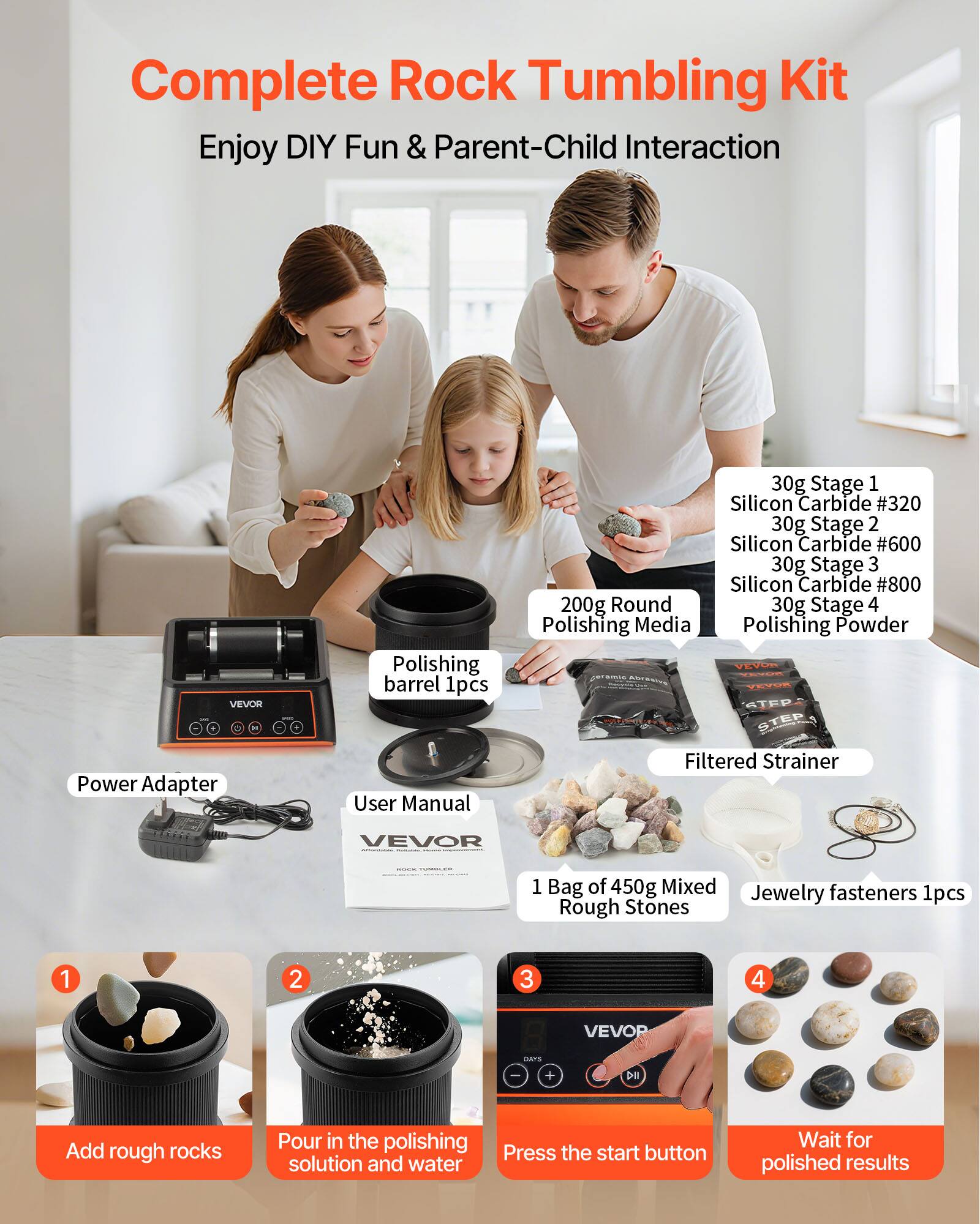 Complete Rock Tumbling Kit  
Enjoy DIY Fun & Parent-Child Interaction  

VEVOR Power Adapter  
Polishing barrel 1pcs  
User Manual  

30g Stage 1 Silicon Carbide #320  
30g Stage 2 Silicon Carbide #600  
30g Stage 3 Silicon Carbide #800  
200g Round Polishing Media  
30g Stage 4 Polishing Powder  

VEVOR Filtered Strainer  
1 Bag of 450g Mixed Rough Stones  
Jewelry fasteners 1pcs  

1. Add rough rocks  
2. Pour in the polishing solution and water  
3. Press the start button  
4. Wait for polished results