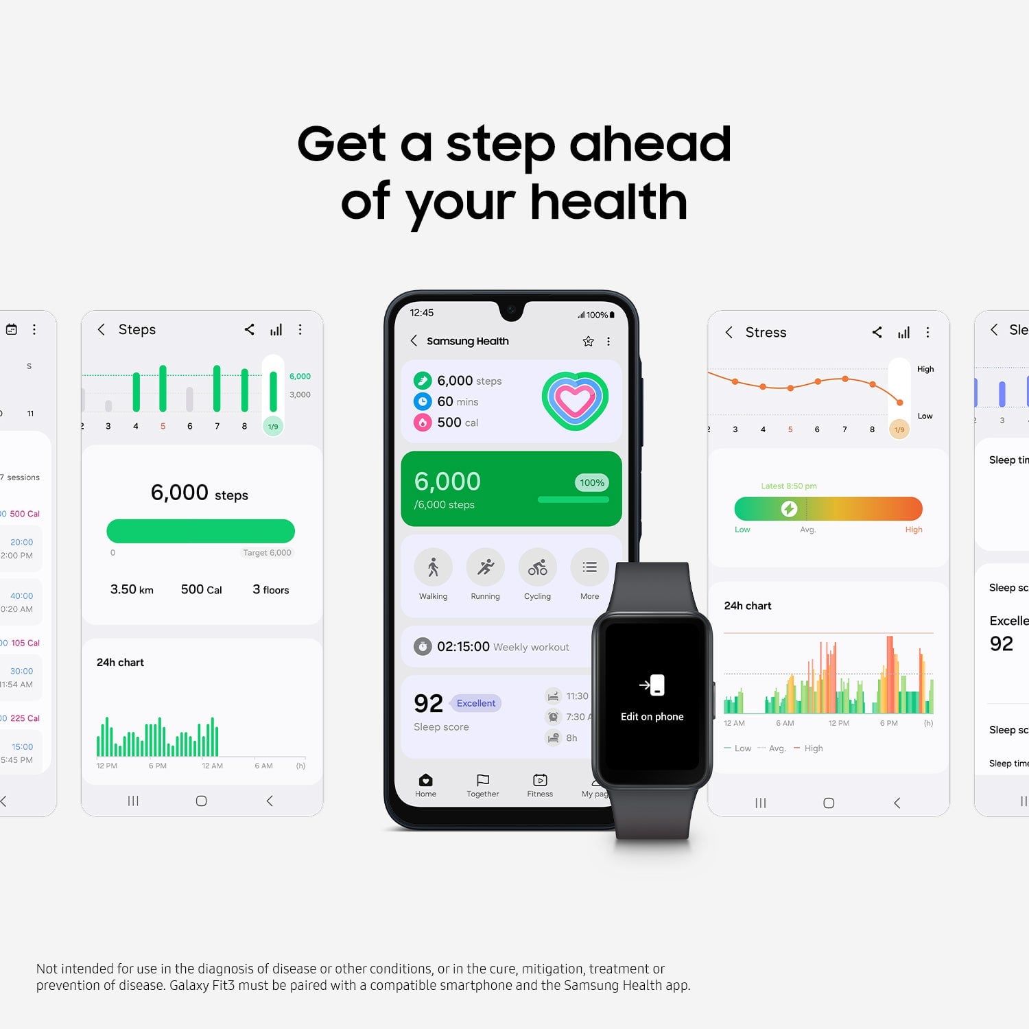 Get a step ahead of your health: Steps 12:45 Samsung Health 100% - Stress l: Sleep 6:19 8,000 1,000 6,000 steps 60 mins 500 cal: a 14.19 sigh Low - session 0 SOC Cal 20:00 2:00 PM 6,000 steps Target 1,000 6,000 76,000 steps 100% Latest 8:50 PM Lows Avp High Sleep time 40:00 AM to 10% Cal 30:00 11:54 AM 0 em Cw 15:00 5:45 PM 3.50 m 24h chart EPM IM 500 Cal AM 3 floors SAM N Walking Sunning Cycling Store 02:15:00 Weekly workout 11.30 92 Excellent 7:30 Sleep score 92 Sleep time 7:30 Sleep duration INSleep score Excellent My D Not intended for use in the diagnosis of disease or other conditions, or in the cure, mitigation, treatment or prevention of disease. Galaxy Fit3 must be paired with a compatible smartphone and the Samsung Health app.