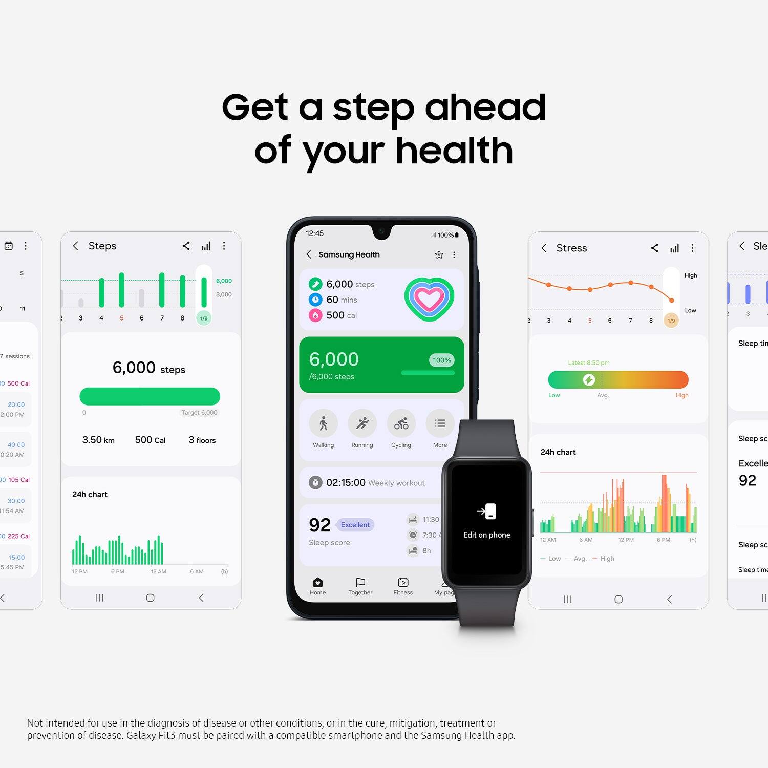 Get a step ahead of your health: Steps 12:45 Samsung Health 100% - Stress l: Sleep 6:19 8,000 1,000 6,000 steps 60 mins 500 cal: a 14.19 sigh Low - session 0 SOC Cal 20:00 2:00 PM 6,000 steps Target 1,000 6,000 76,000 steps 100% Latest 8:50 PM Lows Avp High Sleep time 40:00 AM to 10% Cal 30:00 11:54 AM 0 em Cw 15:00 5:45 PM 3.50 m 24h chart EPM IM 500 Cal AM 3 floors SAM N Walking Sunning Cycling Store 02:15:00 Weekly workout 11.30 92 Excellent 7:30 Sleep score 92 Sleep time 7:30 Sleep duration INSleep score Excellent My D Not intended for use in the diagnosis of disease or other conditions, or in the cure, mitigation, treatment or prevention of disease. Galaxy Fit3 must be paired with a compatible smartphone and the Samsung Health app.