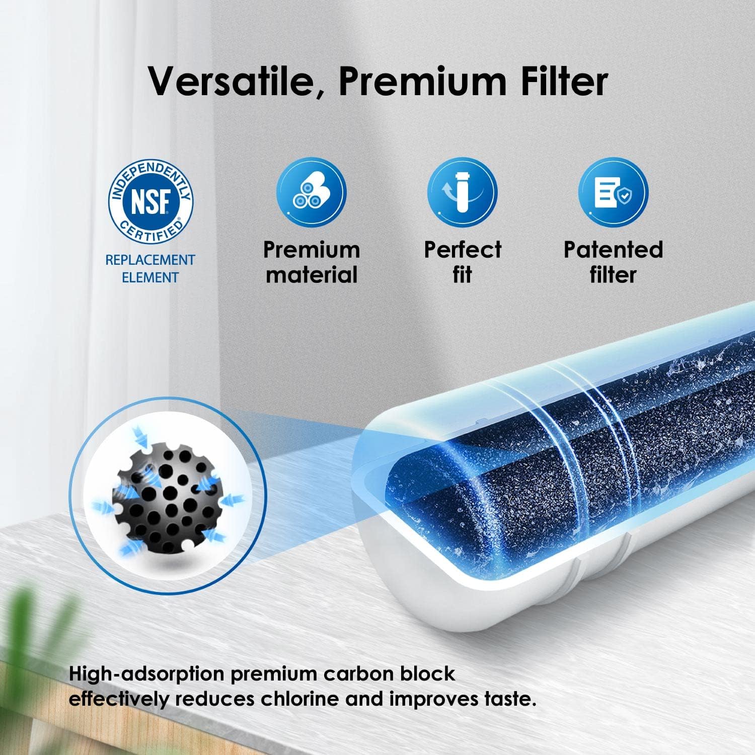 Versatile, Premium Filter NSF CERTIFIED REPLACEMENT ELEMENT Premium material Perfect fit Patented filter High-adsorption premium carbon block effectively reduces chlorine and improves taste.