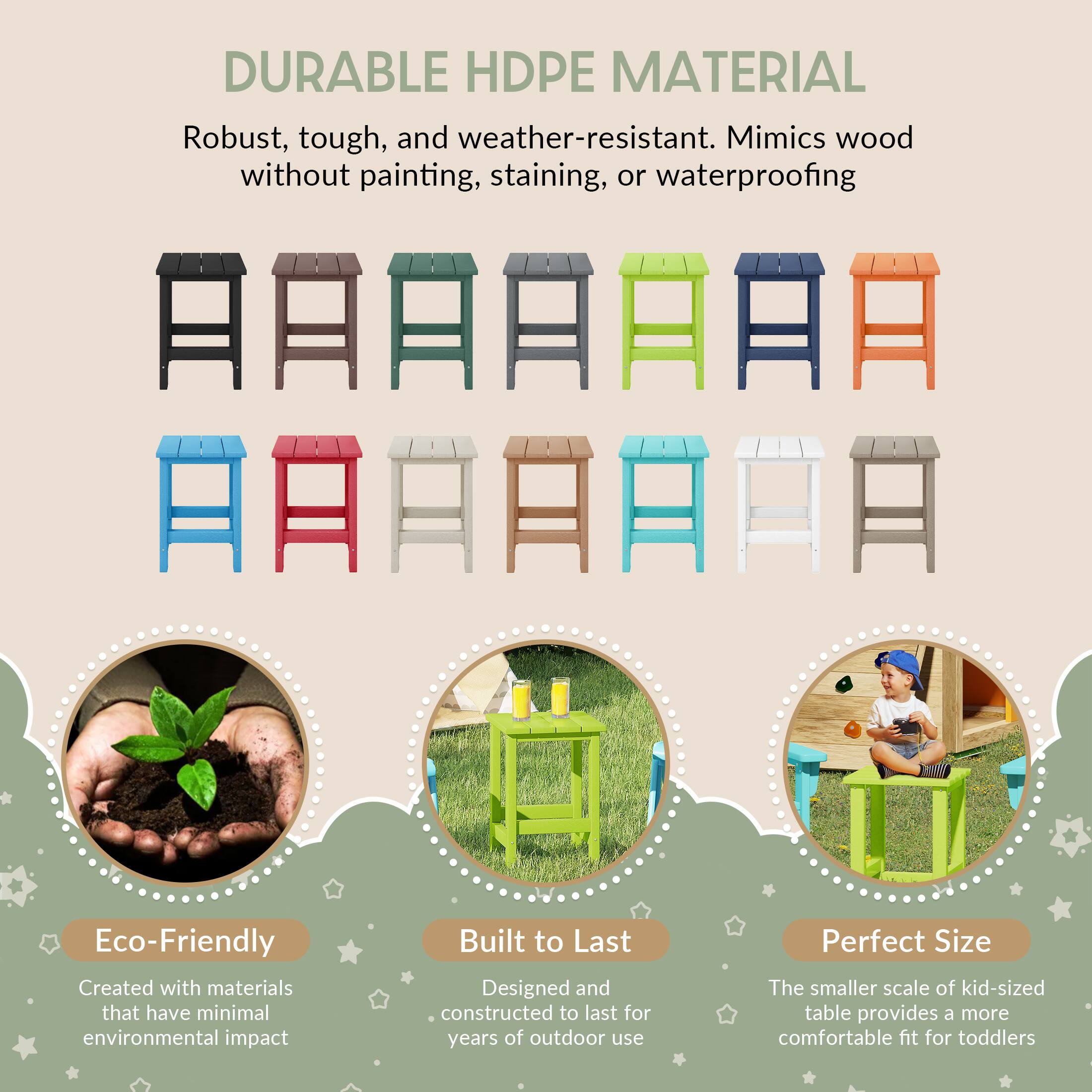 DURABLE HDPE MATERIAL  
Robust, tough, and weather-resistant. Mimics wood without painting, staining, or waterproofing  

Eco-Friendly  
Created with materials that have minimal environmental impact  

Built to Last  
Designed and constructed to last for years of outdoor use  

Perfect Size  
The smaller scale of kid-sized table provides a more comfortable fit for toddlers