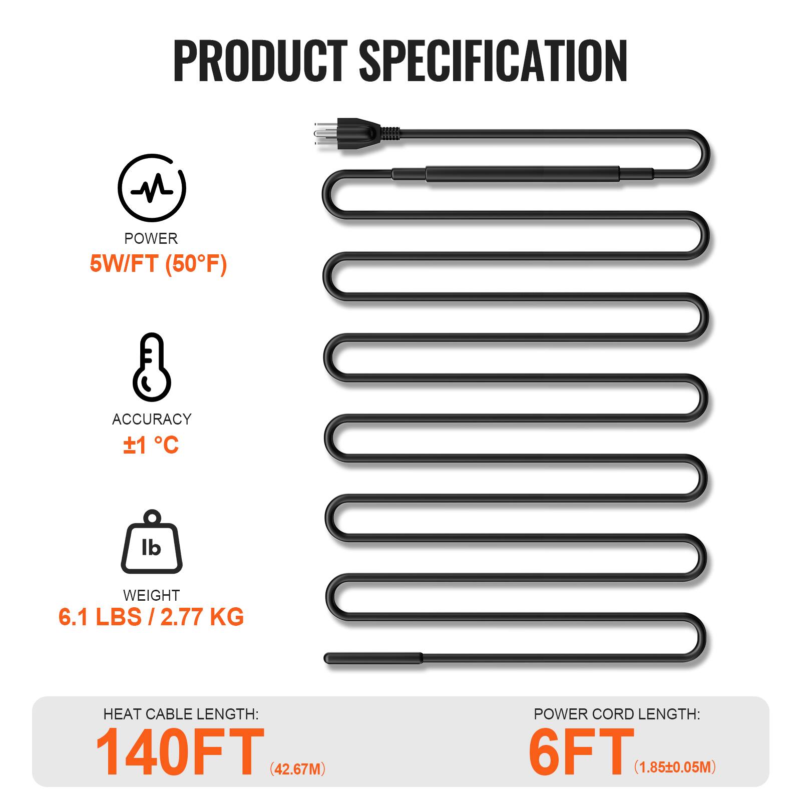PRODUCT SPECIFICATION

- POWER: 5W/FT (50°F)
- ACCURACY: ±1 °C
- WEIGHT: 6.1 LBS / 2.77 KG
- HEAT CABLE LENGTH: 140FT (42.67M)
- POWER CORD LENGTH: 6FT (1.85±0.05M)