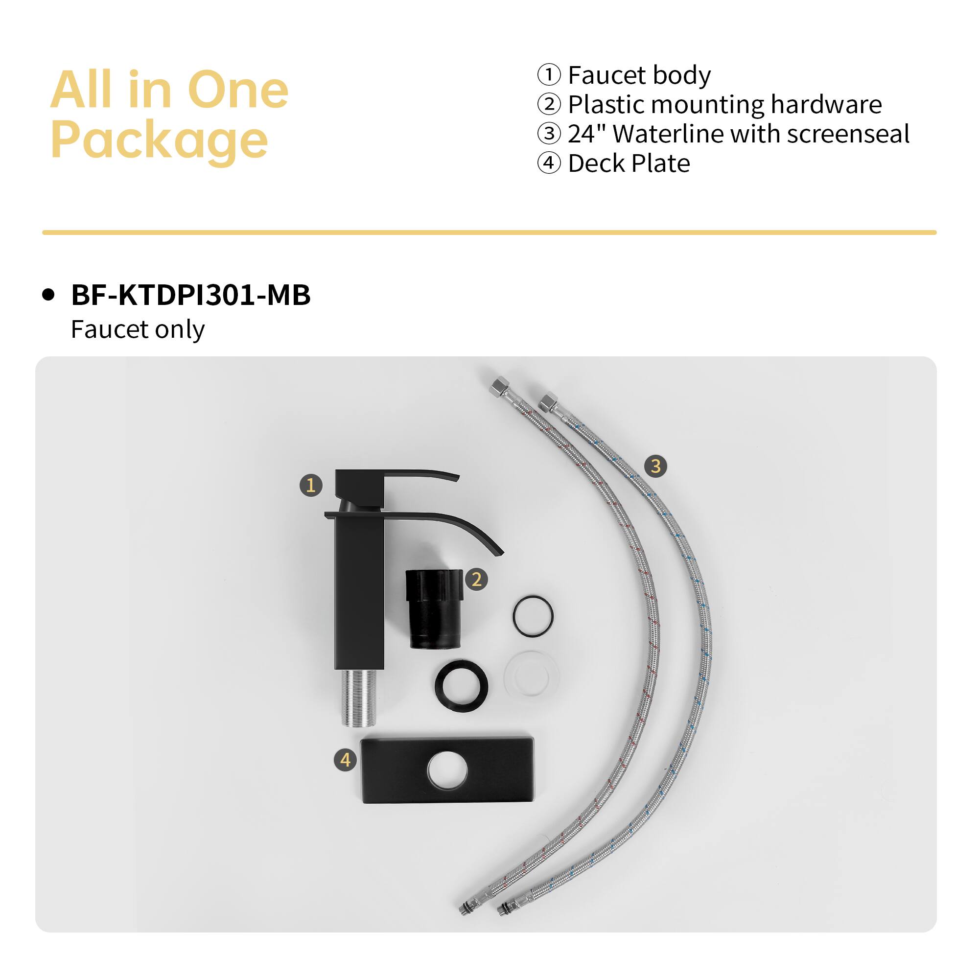 All in One Package

BF-KTDPI301-MB
Faucet only

1. Faucet body
2. Plastic mounting hardware
3. 24" Waterline with screenseal
4. Deck Plate