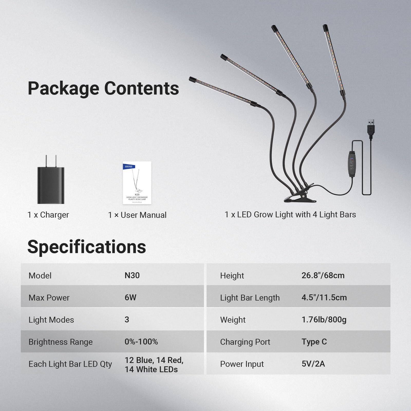 Package Contents  
- 1 x Charger  
- 1 x User Manual  
- 1 x LED Grow Light with 4 Light Bars  

Specifications  
- Model: N30  
- Max Power: 6W  
- Light Modes: 3  
- Brightness Range: 0%-100%  
- Each Light Bar LED Qty: 12 Blue, 14 Red, 14 White LEDs  
- Height: 26.8"/68cm  
- Light Bar Length: 4.5"/11.5cm  
- Weight: 1.76lb/800g  
- Charging Port: Type C  
- Power Input: 5V/2A
