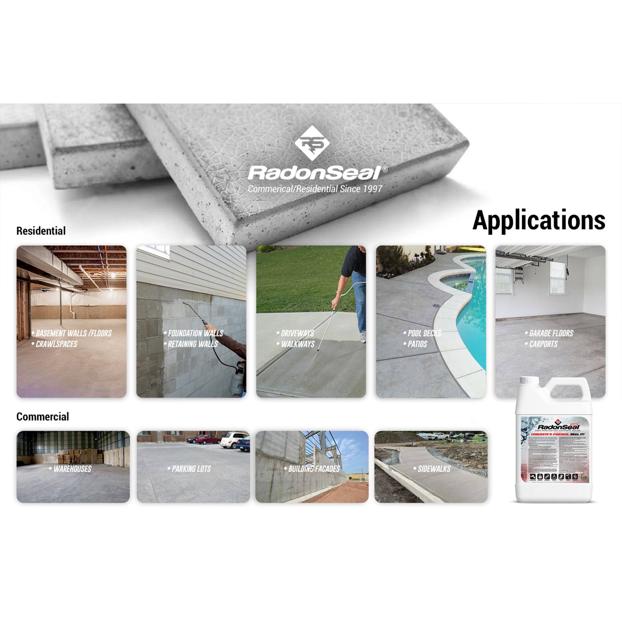**RadonSeal®**  
Commercial/Residential Since 1997

**Applications**

**Residential**  
- BASEMENT WALLS / FLOORS  
- CRAWLSPACES  
- FOUNDATION WALLS  
- RETAINING WALLS  
- DRIVEWAYS  
- WALKWAYS  
- POOL DECKS  
- PATIOS  
- GARAGE FLOORS  
- CARPORTS  

**Commercial**  
- WAREHOUSES  
- PARKING LOTS  
- BUILDING FACADES  
- SIDEWALKS