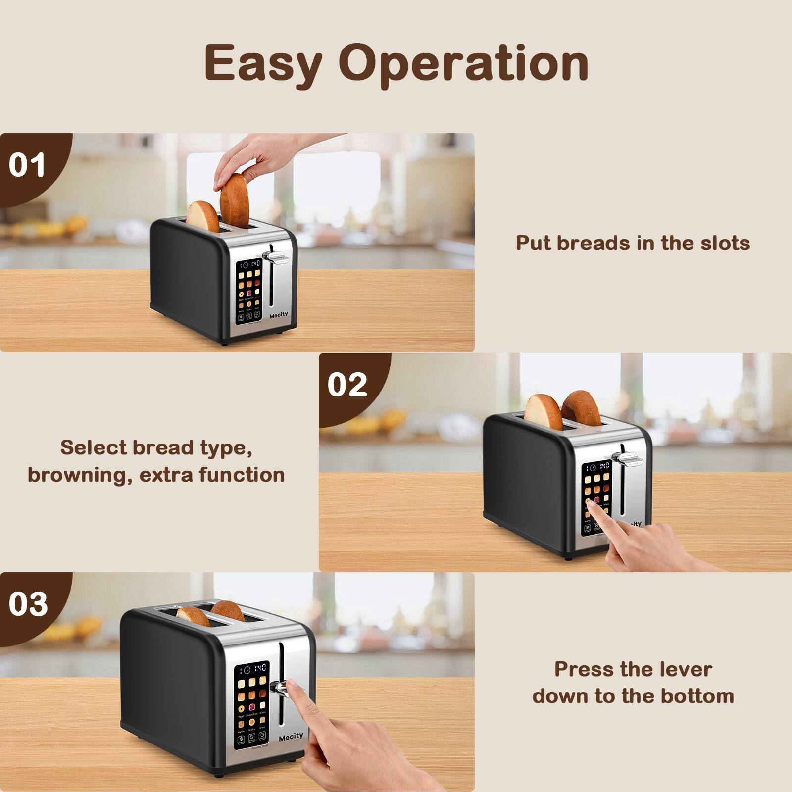 Easy Operation

01
Put breads in the slots

02
Select bread type, browning, extra function

03
Press the lever down to the bottom