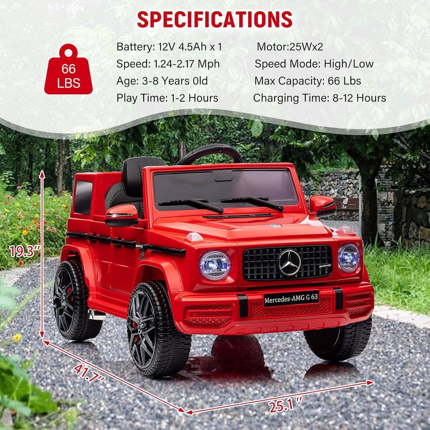 **SPECIFICATIONS**

- **Battery:** 12V 4.5Ah x 1
- **Speed:** 1.24-2.17 Mph
- **Age:** 3-8 Years Old
- **Play Time:** 1-2 Hours
- **Motor:** 25W x 2
- **Speed Mode:** High/Low
- **Max Capacity:** 66 Lbs
- **Charging Time:** 8-12 Hours

**Dimensions:**
- **Height:** 19.3"
- **Length:** 41.7"
- **Width:** 25.1"