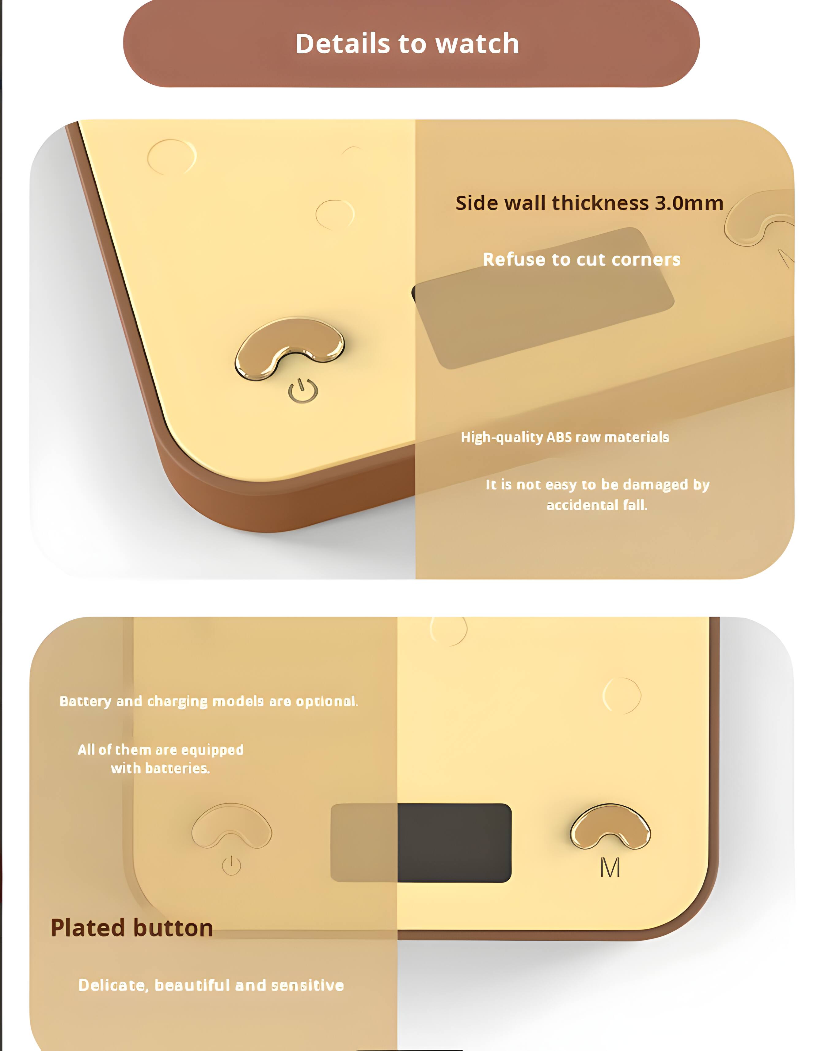 Details to watch

- Side wall thickness 3.0mm
- Refuse to cut corners
- High-quality ABS raw materials
- It is not easy to be damaged by accidental fall

Battery and charging models are optional. All of them are equipped with batteries.

Plated button
- Delicate, beautiful and sensitive