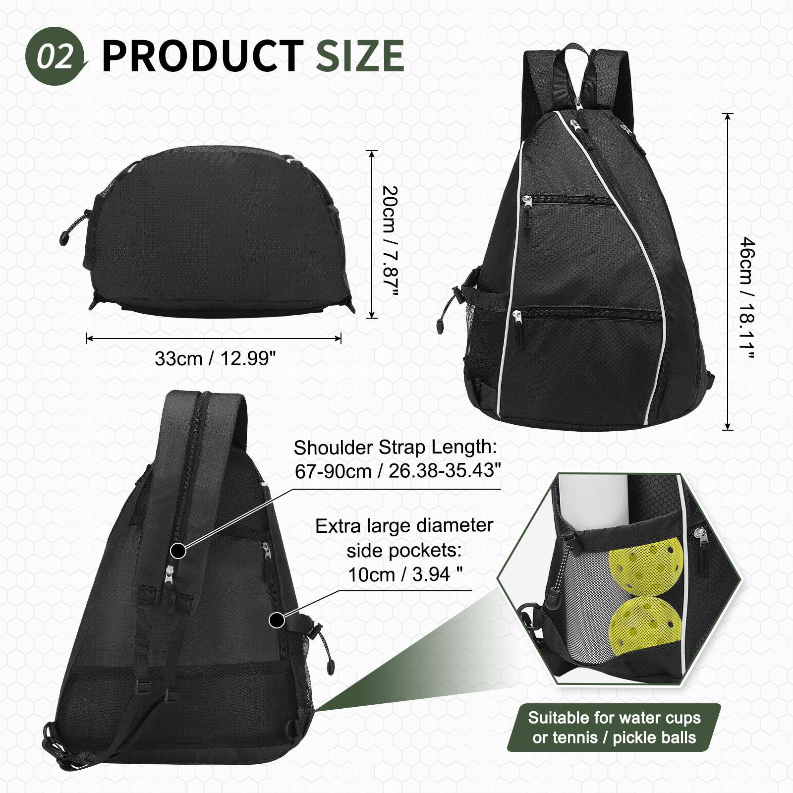 02 PRODUCT SIZE

- 33cm / 12.99"
- 20cm / 7.87"
- 46cm / 18.11"

Shoulder Strap Length: 67-90cm / 26.38-35.43"

Extra large diameter side pockets: 10cm / 3.94"

Suitable for water cups or tennis/pickle balls
