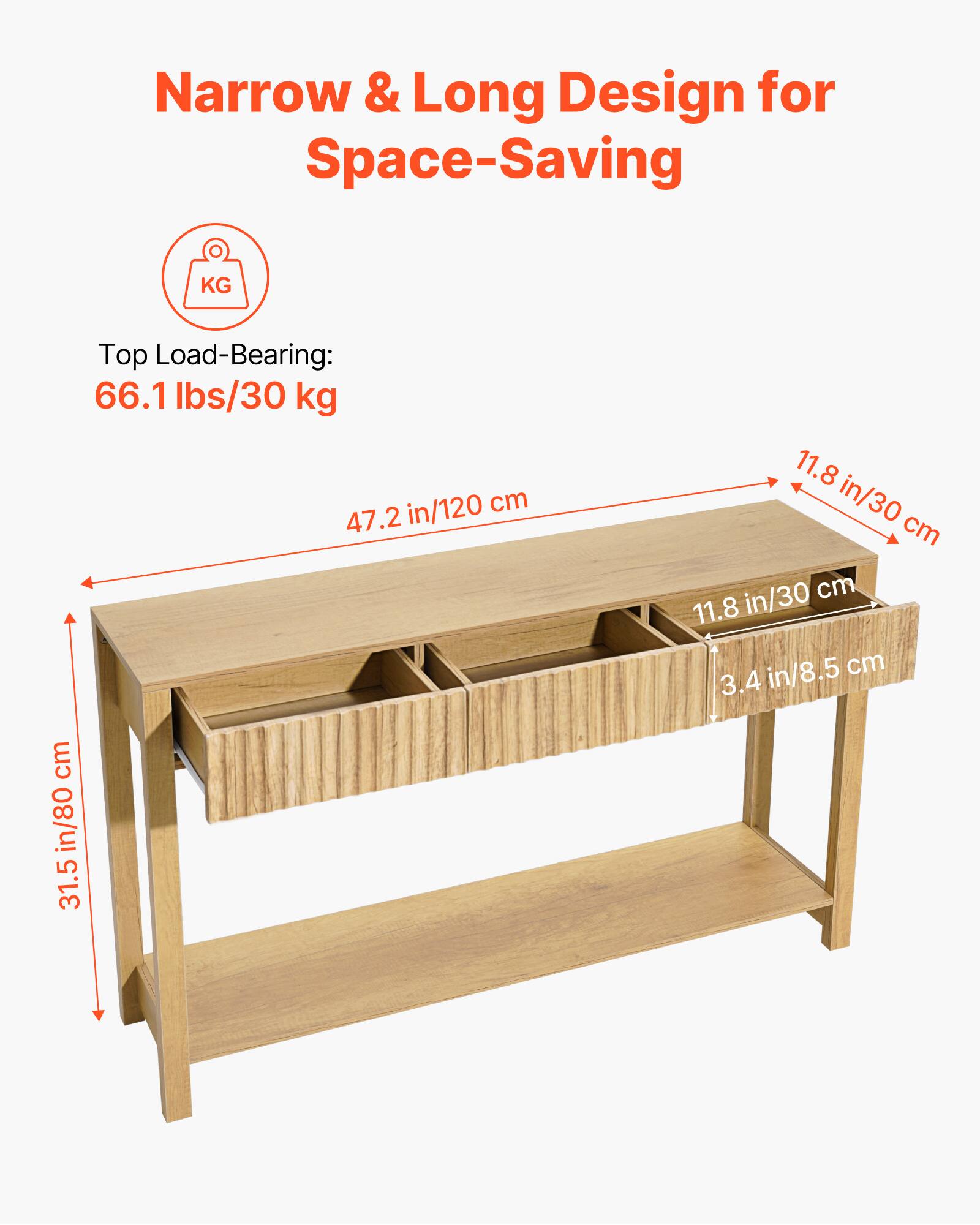 Narrow & Long Design for Space-Saving

Top Load-Bearing: 66.1 lbs/30 kg

Dimensions:
- Length: 47.2 in/120 cm
- Width: 11.8 in/30 cm
- Height: 31.5 in/80 cm
- Shelf Depth: 11.8 in/30 cm
- Shelf Height: 3.4 in/8.5 cm