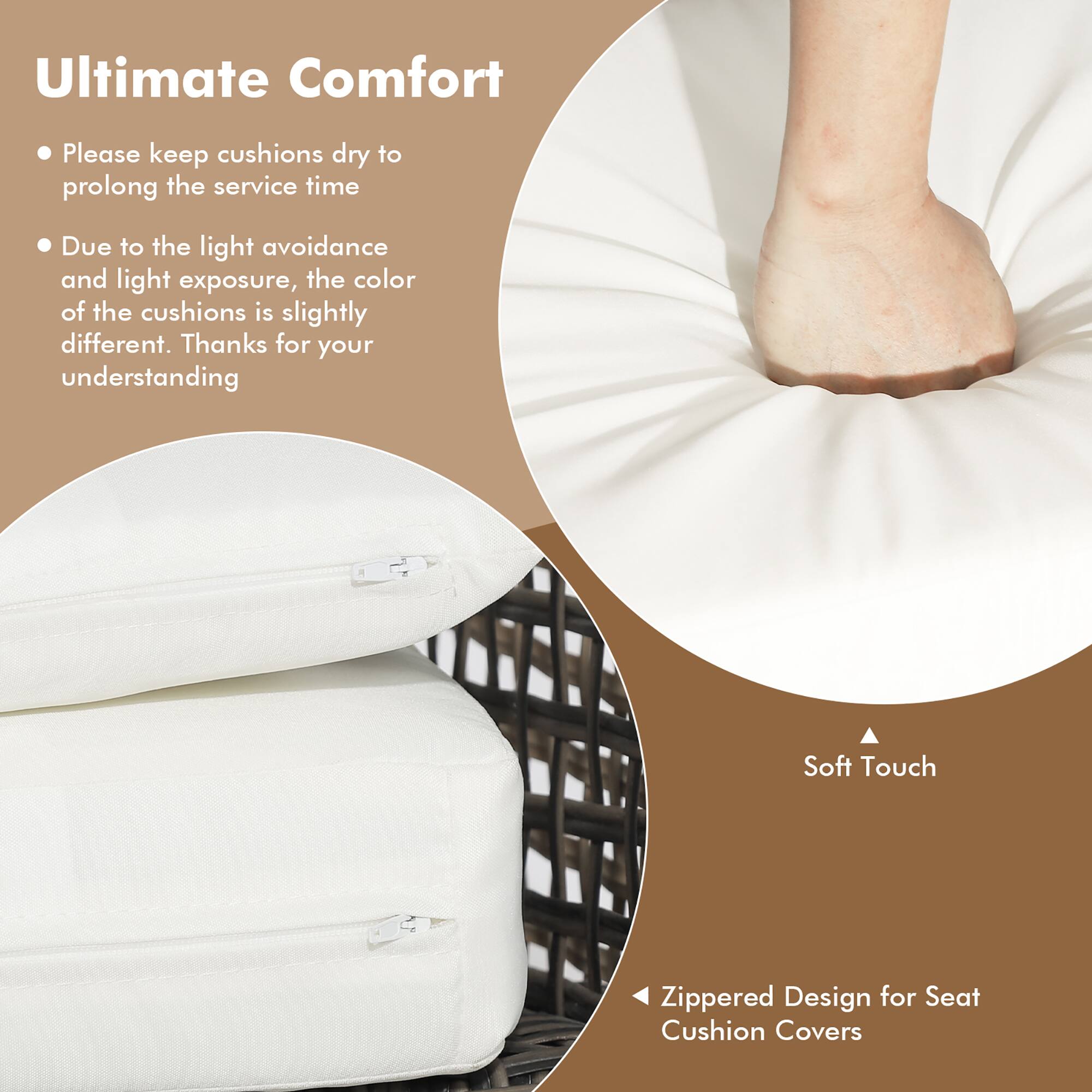 Ultimate Comfort

- Please keep cushions dry to prolong the service time
- Due to the light avoidance and light exposure, the color of the cushions is slightly different. Thanks for your understanding

Soft Touch

Zippered Design for Seat Cushion Covers