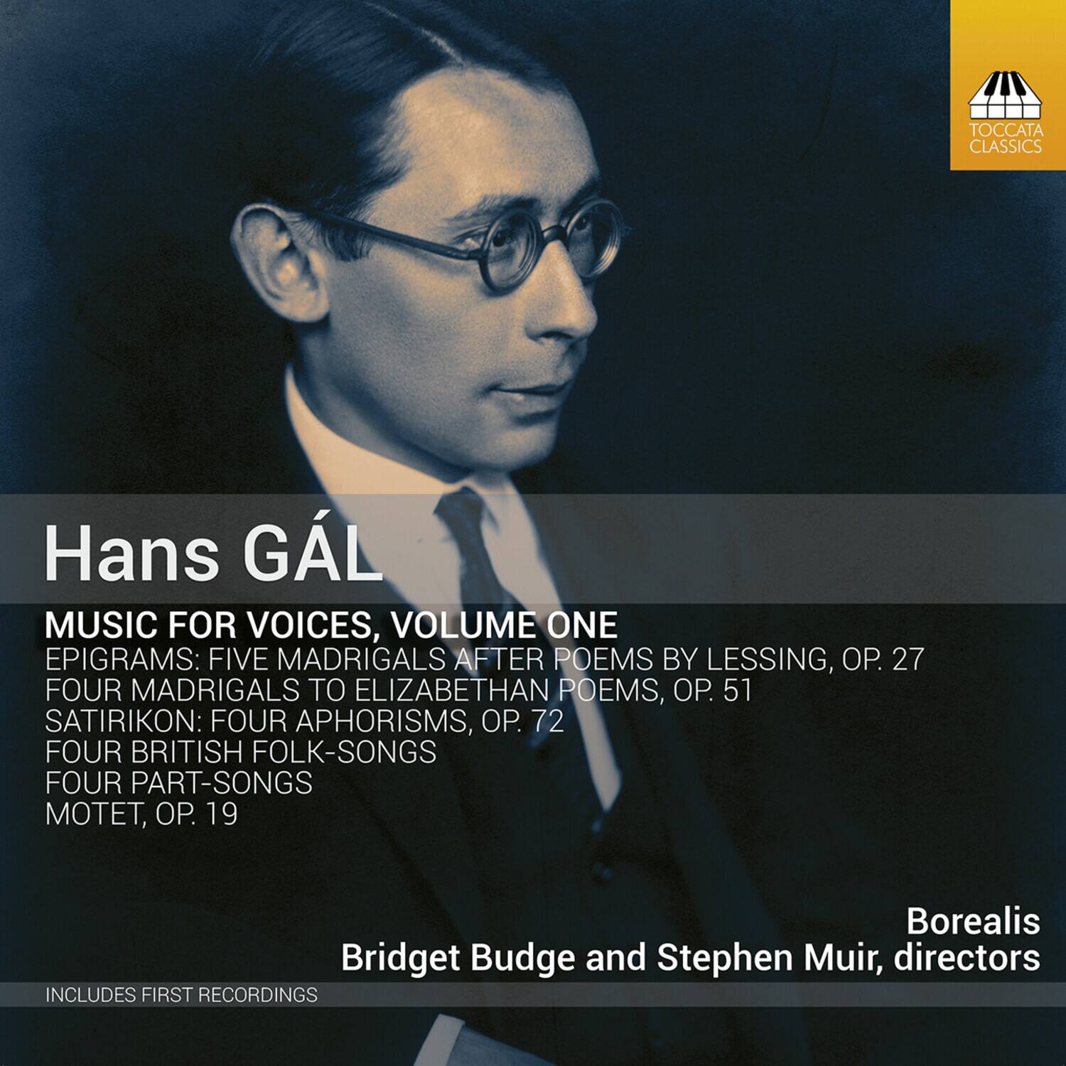 Hans GAL  
MUSIC FOR VOICES, VOLUME ONE  

EPIGRAMS: FIVE MADRIGALS AFTER POEMS BY LESSING, OP. 27  
FOUR MADRIGALS TO ELIZABETHAN POEMS, OP. 51  
SATIRIKON: FOUR APHORISMS, OP. 72  
FOUR BRITISH FOLK-SONGS  
FOUR PART-SONGS  
MOTET, OP. 19  

Borealis  
Bridget Budge and Stephen Muir, directors  

INCLUDES FIRST RECORDINGS