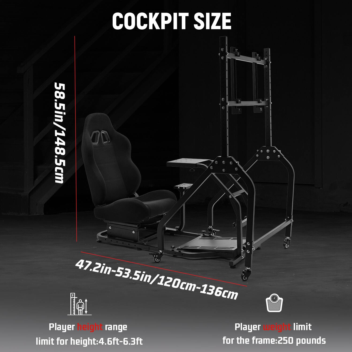 COCKPIT SIZE  
58.5in/148.5cm  
47.2in-53.5in/120cm-136cm  

Player height range  
limit for height: 4.6ft-6.3ft  

Player weight limit  
for the frame: 250 pounds