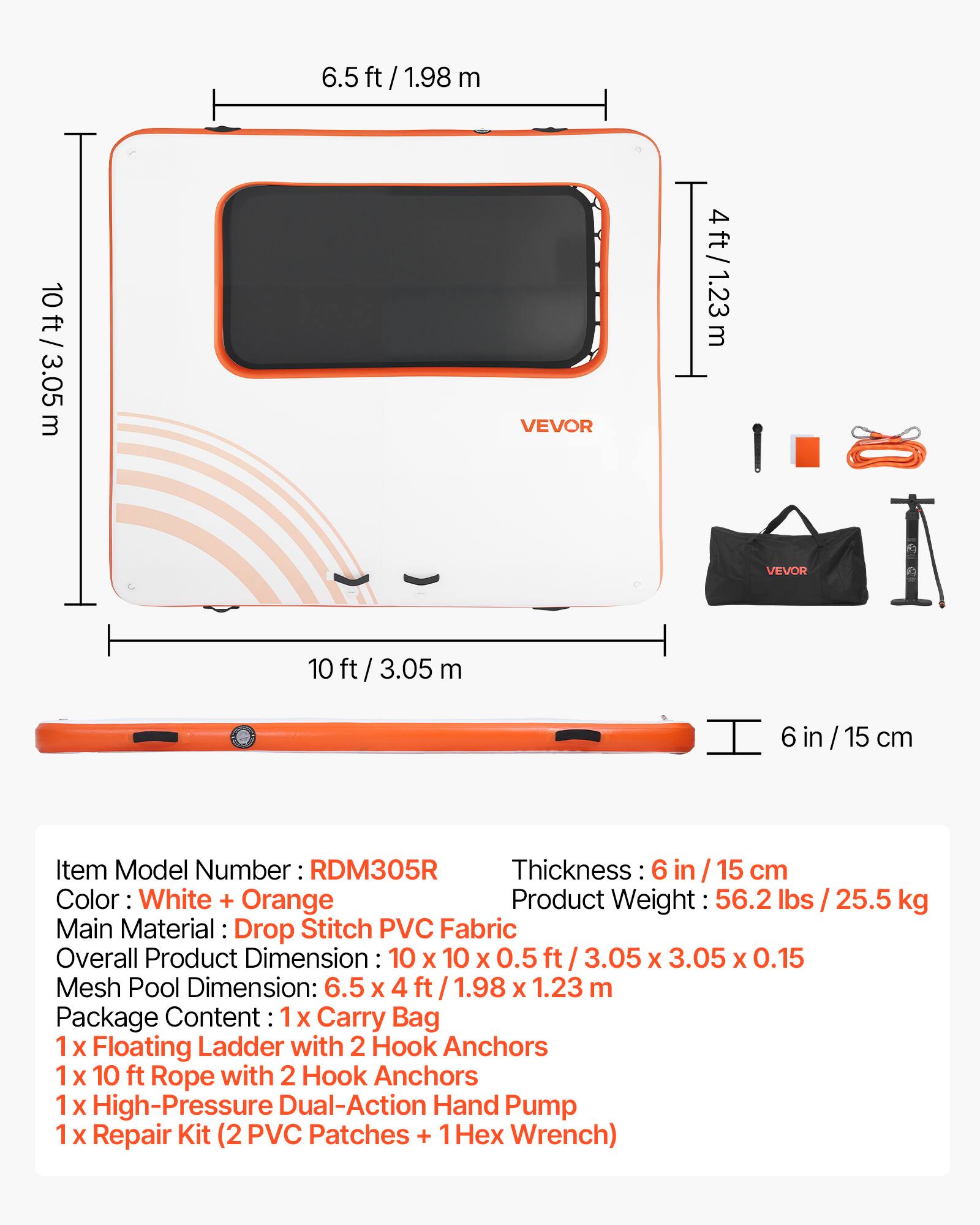 6.5 ft / 1.98 m  
10 ft / 3.05 m  
VEVOR  
4 ft / 1.23 m  
10 ft / 3.05 m  
6 in / 15 cm  

Item Model Number: RDM305R  
Thickness: 6 in / 15 cm  
Color: White + Orange  
Product Weight: 56.2 lbs / 25.5 kg  
Main Material: Drop Stitch PVC Fabric  
Overall Product Dimension: 10 X 10 X 0.5 ft / 3.05 X 3.05 X 0.15 m  
Mesh Pool Dimension: 6.5 X 4 ft / 1.98 X 1.23 m  

Package Content:  
1 X Carry Bag  
1 X Floating Ladder with 2 Hook Anchors  
1 X 10 ft Rope with 2 Hook Anchors  
1 X High-Pressure Dual-Action Hand Pump  
1 X Repair Kit (2 PVC Patches + 1 Hex Wrench)