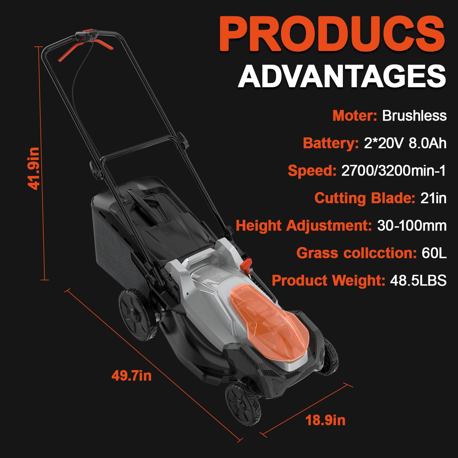 PRODUCS ADVANTAGES  
41.9in  
Motor: Brushless  
Battery: 2*20V 8.0Ah  
Speed: 2700/3200min-1  
Cutting Blade: 21in  
Height Adjustment: 30-100mm  
Grass collection: 60L  
Product Weight: 48.5LBS  
49.7in  
18.9in