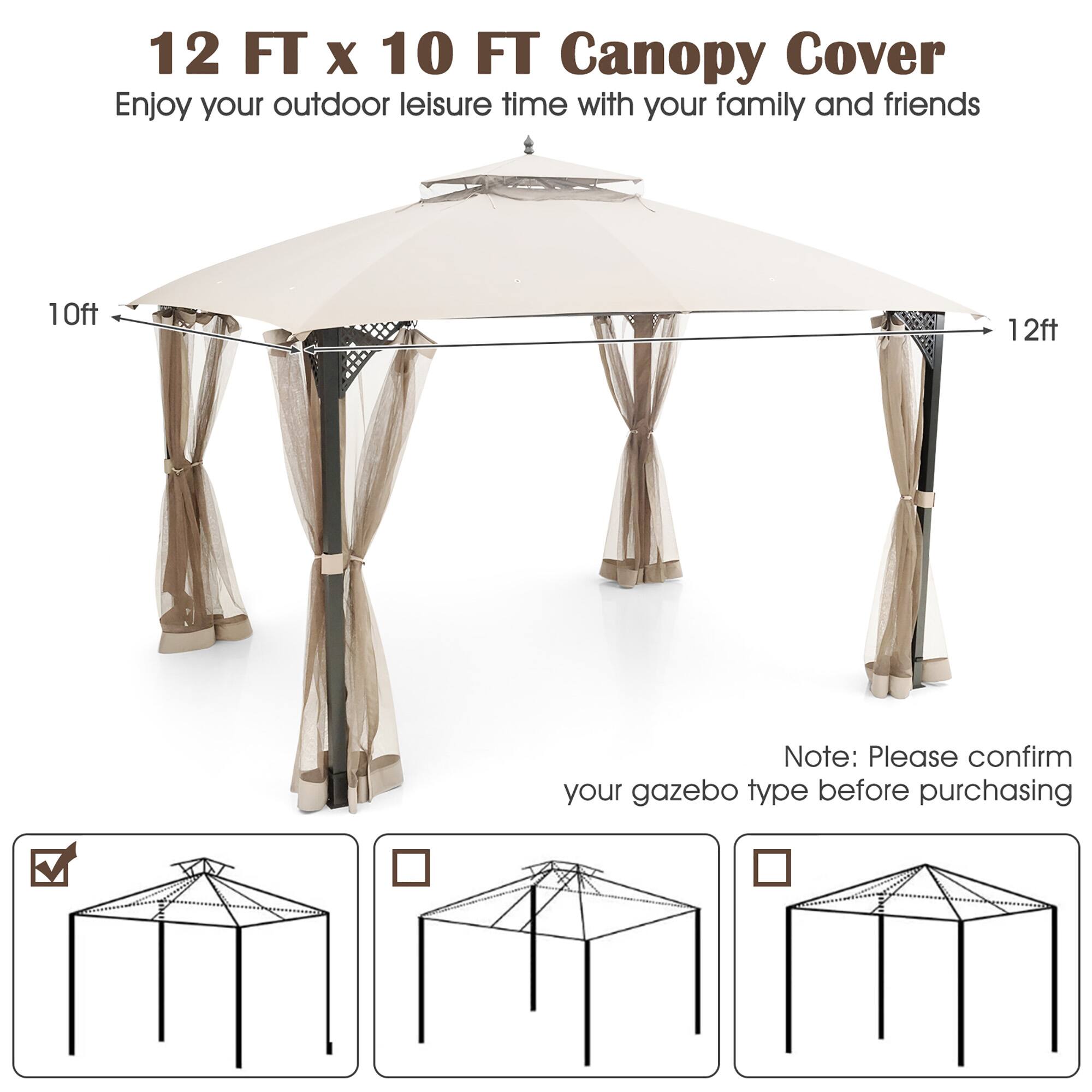 12 FT x 10 FT Canopy Cover  
Enjoy your outdoor leisure time with your family and friends  

Note: Please confirm your gazebo type before purchasing
