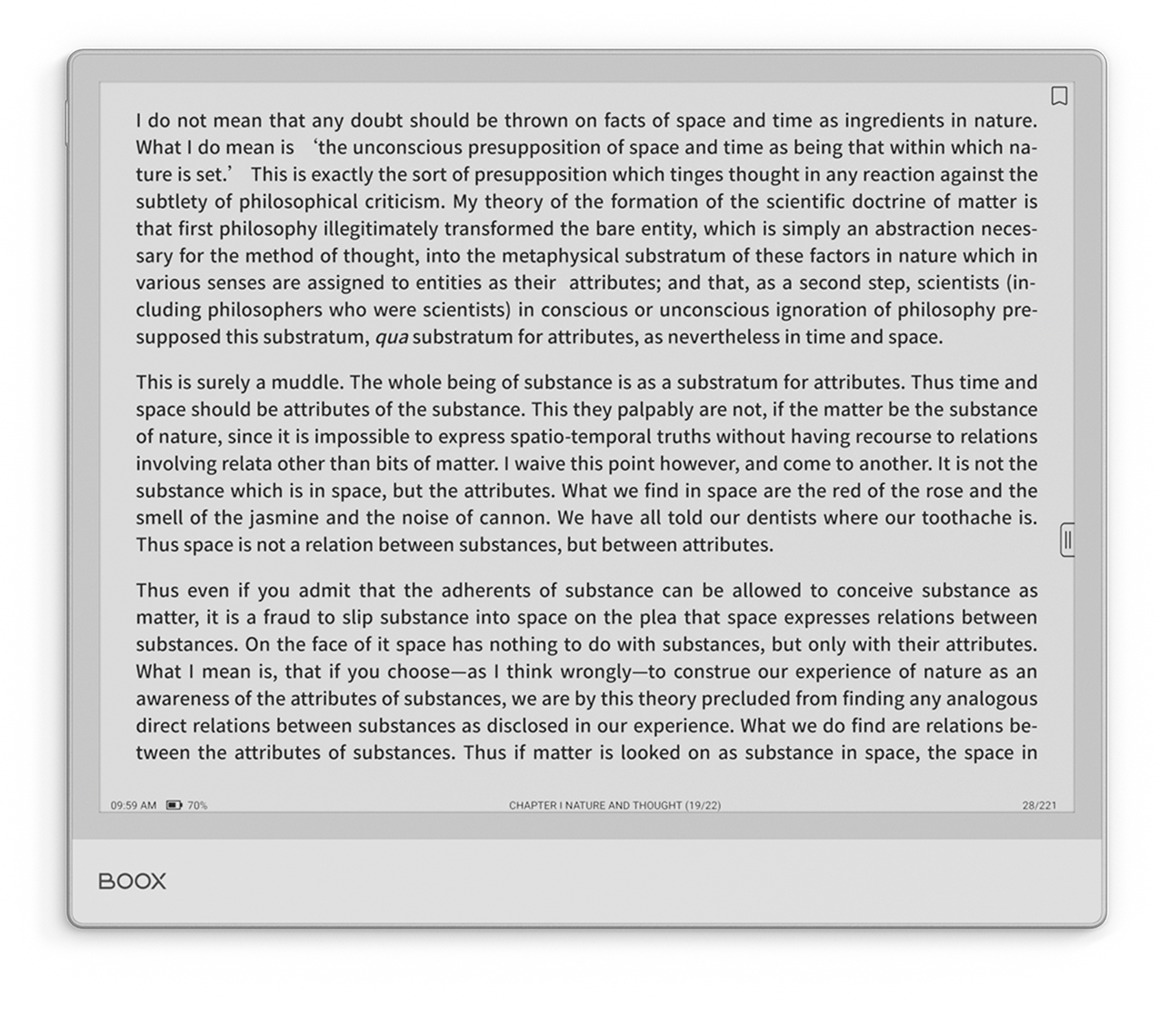 I do not mean that any doubt should be thrown on facts of space and time as ingredients in nature. What I do mean is 'the unconscious presupposition of space and time as being that within which nature is set.' This is exactly the sort of presupposition of philosophical criticism. My theory of the formation of the scientific doctrine of matter is that first philosophy illegitimately transformed the bare entity, which is simply an abstraction necessary for the method of thought, into the metaphysical substratum of these factors in nature which in various senses are assigned to entities as their attributes. That, as a second step, scientists (including philosophers who were scientists) in conscious or unconscious ignorance of philosophy supposed this substratum, qua substratum for attributes, as nevertheless in time and space. This is surely a muddle. The whole being of substance substratum attributes. Thus time and space should be attributes of the substance. They palpably are not, if the matter be the substance of nature, since it is impossible to express spatio-temporal truths without having recourse to relations involving relata other than bits of matter. I waive this point however, and come to another. It is not the substance which is in space, but the attributes. We have all told our dentists where our toothache is. Thus even if you admit that the adherents of substance can be allowed to conceive substance as matter, it is a fraud to slip substance into space only—to construe our experience of nature as an substance. On the face of it space has nothing to do with substances, but only with their attributes. What I mean is, that if you choose—as I think wrongly—awareness of the attributes of substances, we are by direct relations between substances as disclosed in our experience. What we find are relations between the attributes of substances. Thus if matter is looked on as substance in space, the space in