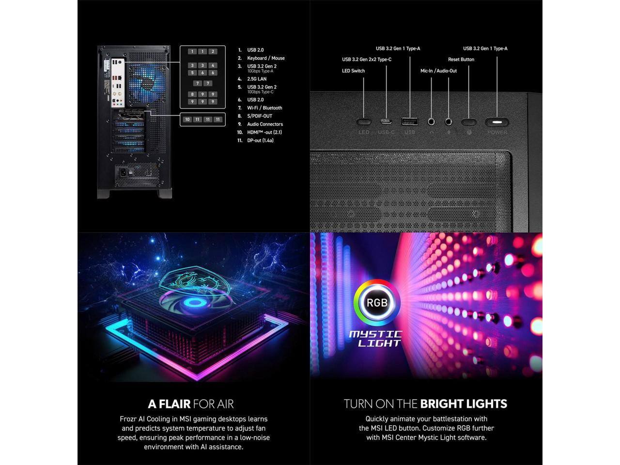 1. USB 2.0  
   2. Keyboard / Mouse  
   3. USB 3.2 Gen 2  
   4. 2.5G LAN  
   5. USB 3.2 Gen 2 10Gbps Type-C  
   6. USB 2.0  
   7. Wi-Fi / Bluetooth  
   8. Audio Connectors  
   9. HDMI-out (2.1)  
   10. DP-out (1.4a)  

USB 3.2 Gen 1 Type-A  
USB 3.2 Gen 2x2 Type-C  
Reset Button  
Mic-In / Audio-Out  
LED Switch  

Frozr AI Cooling in MSI gaming desktops learns and predicts system temperature to adjust fan speed, ensuring peak performance in a low-noise environment with AI assistance.  

A FLAIR FOR AIR  
Frozr AI Cooling in MSI gaming desktops learns and predicts system temperature to adjust fan speed, ensuring peak performance in a low-noise environment with AI assistance.  

TURN ON THE BRIGHT LIGHTS  
Quickly animate your battlestation with the MSI LED button. Customize RGB further with MSI Center Mystic Light software.  

