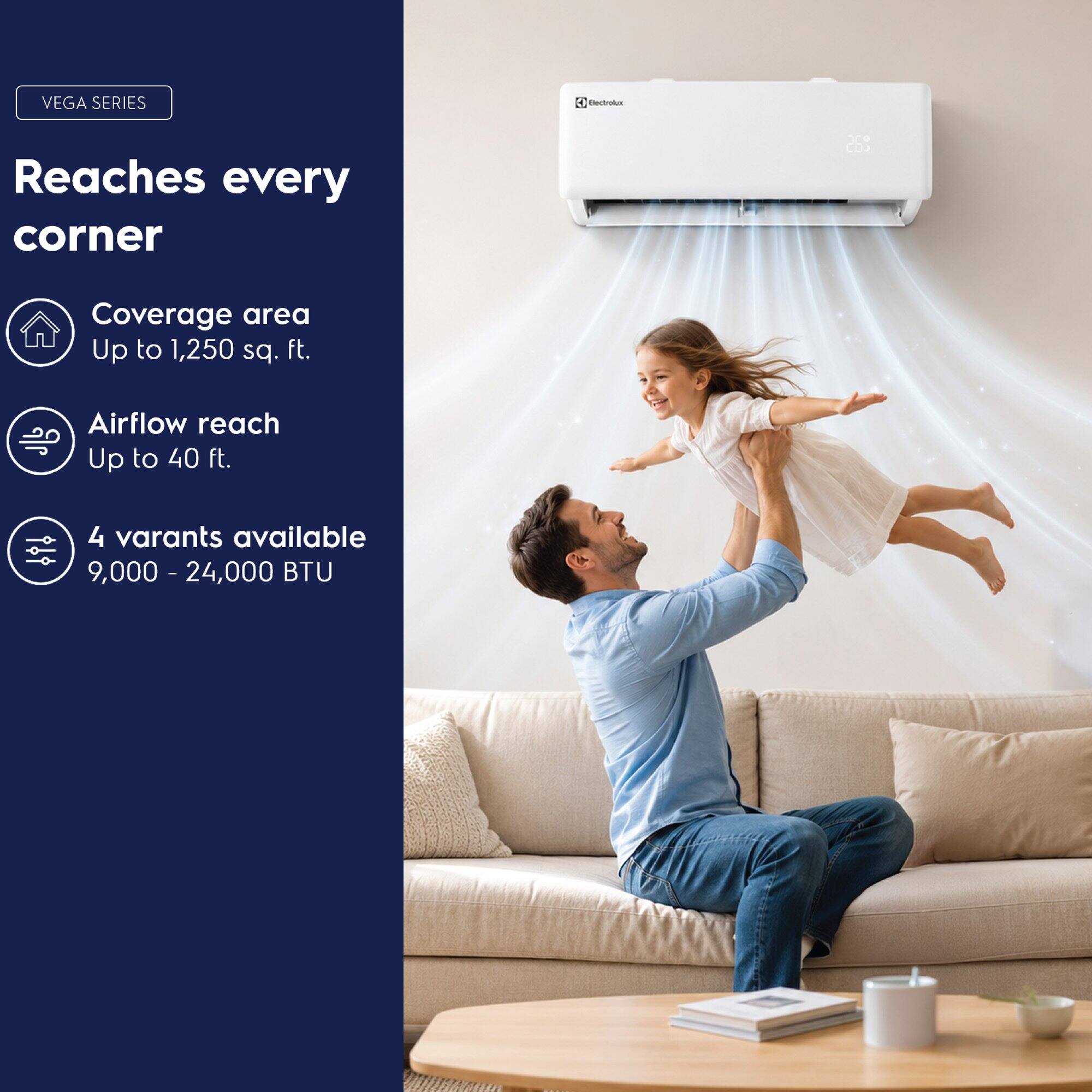 VEGA SERIES 2

Reaches every corner

Coverage area: Up to 1,250 sq. ft.

Airflow reach: Up to 40 ft.

4 variants available: 9,000 - 24,000 BTU