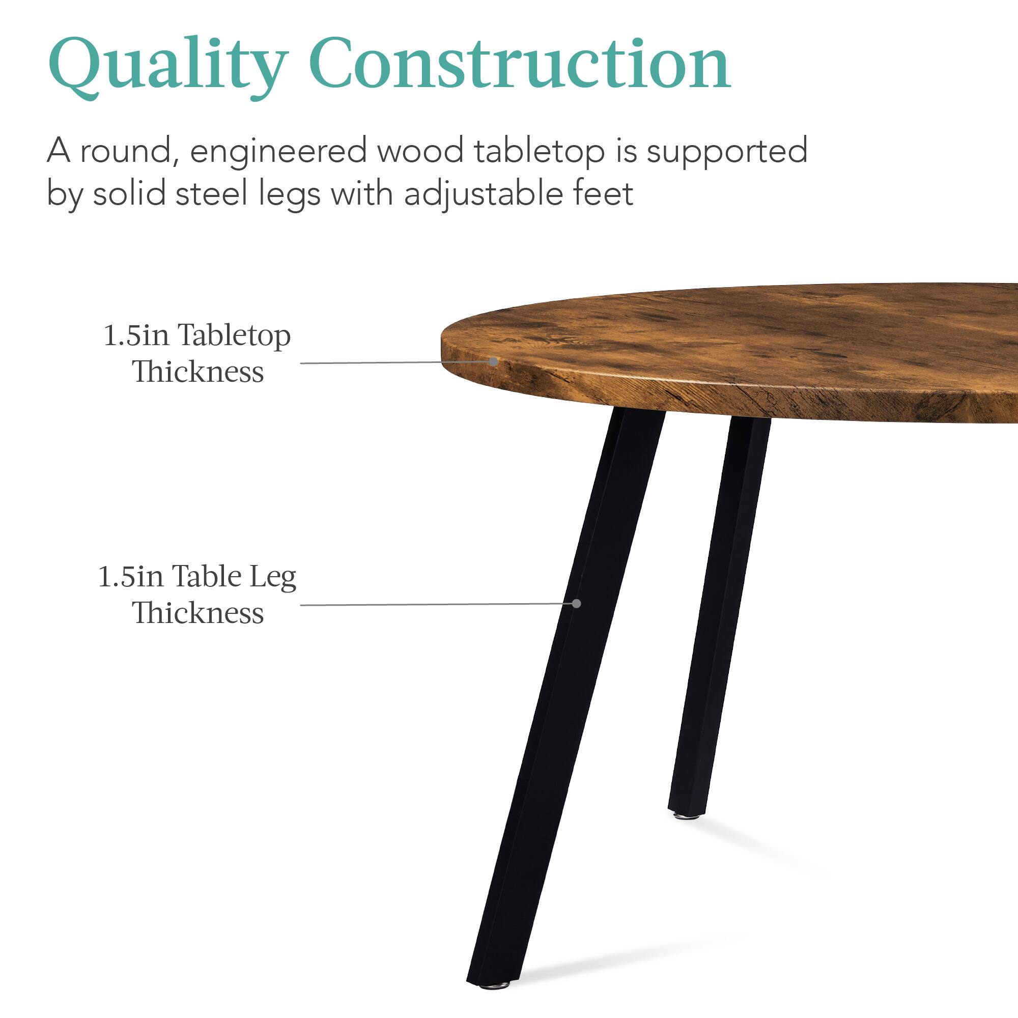 Quality Construction

A round, engineered wood tabletop is supported by solid steel legs with adjustable feet

1.5in Tabletop Thickness

1.5in Table Leg Thickness