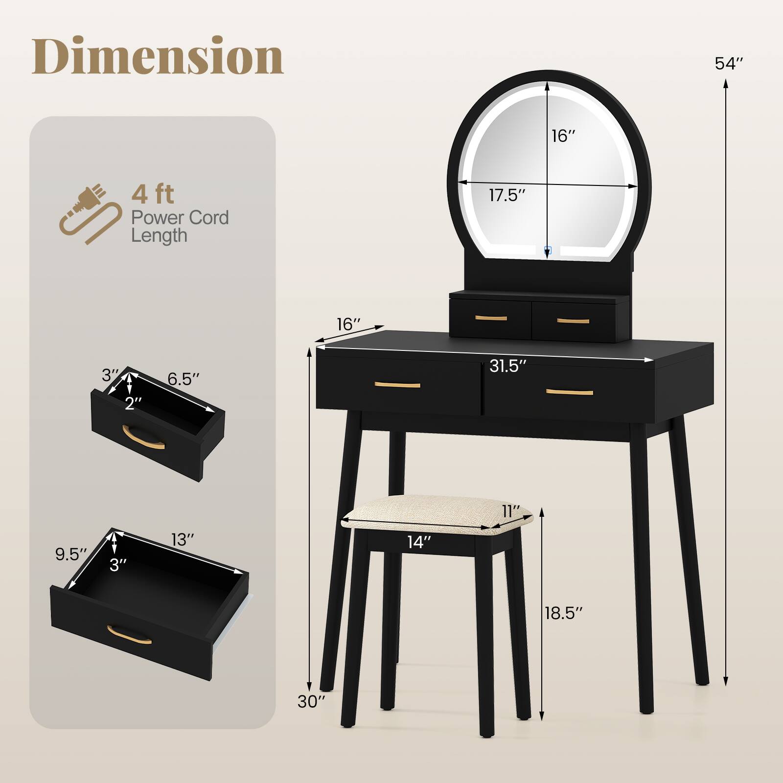 Dimension  
- Height: 54"  
- Width: 31.5"  
- Depth: 16"  
- Mirror: 17.5" x 16"  
- Drawer 1: 13" x 9.5" x 3"  
- Drawer 2: 31.5" x 2" x 3"  
- Chair: 18.5" x 14" x 11"  
- Power Cord Length: 4 ft