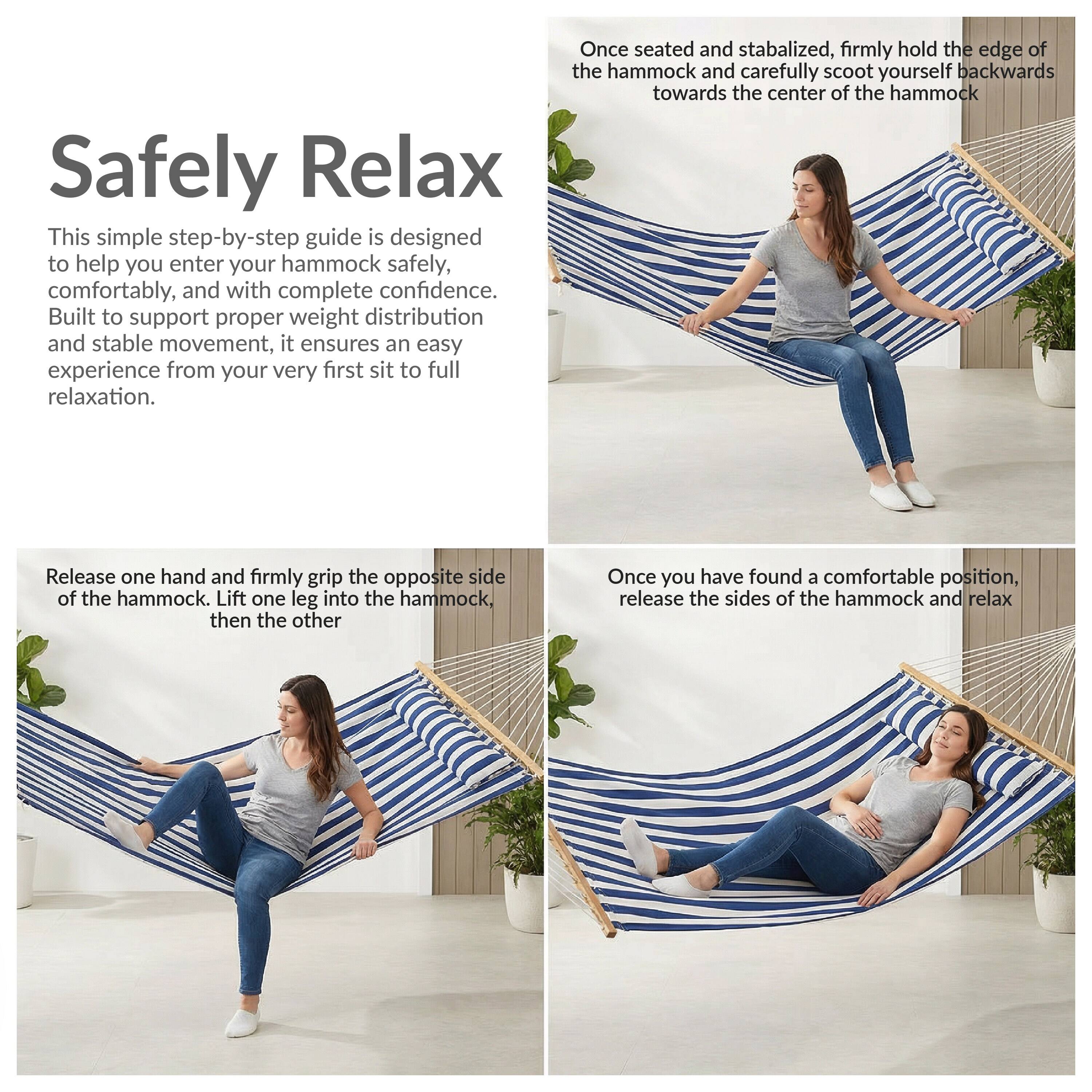 Safely Relax

This simple step-by-step guide is designed to help you enter your hammock safely, comfortably, and with complete confidence. Built to support proper weight distribution and stable movement, it ensures an easy experience from your very first sit to full relaxation.

Once seated and stabilized, firmly hold the edge of the hammock and carefully scoot yourself backwards towards the center of the hammock.

Release one hand and firmly grip the opposite side of the hammock. Lift one leg into the hammock, then the other.

Once you have found a comfortable position, release the sides of the hammock and relax.