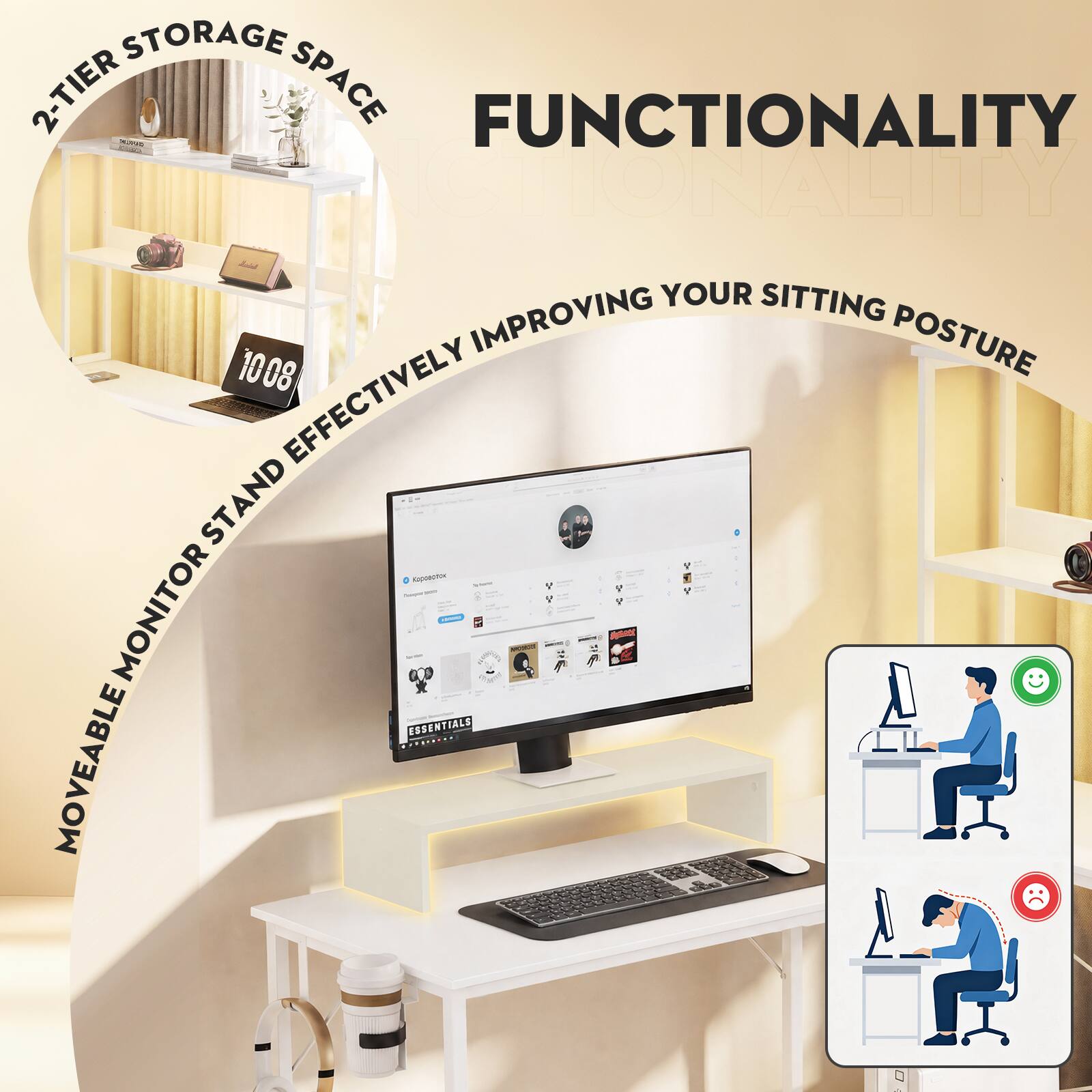 2-TIER STORAGE SPACE  
FUNCTIONALITY  
MOVEABLE MONITOR STAND EFFECTIVELY IMPROVING YOUR SITTING POSTURE