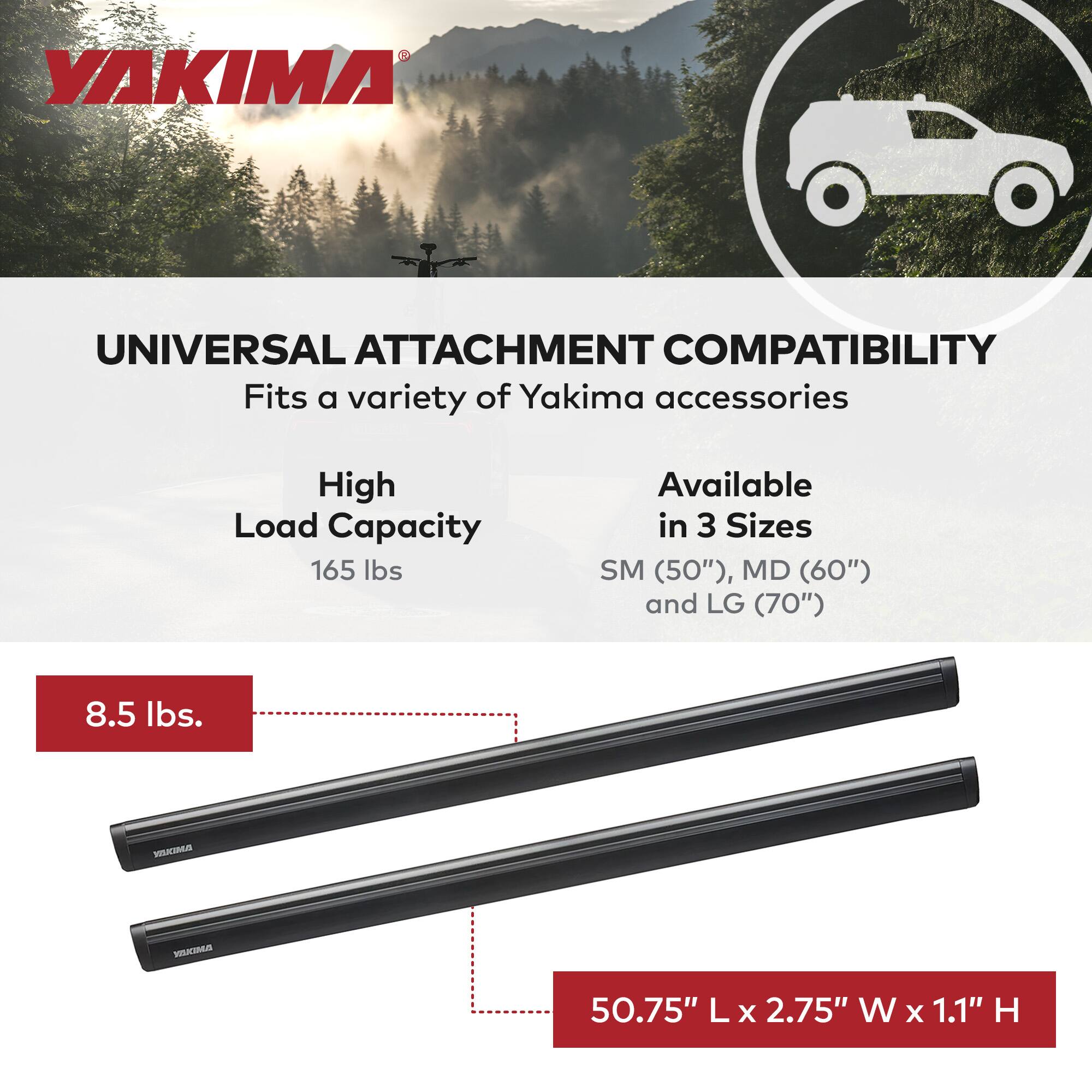 YAKIMA UNIVERSAL ATTACHMENT COMPATIBILITY

- Fits a variety of Yakima accessories
- High Load Capacity: 165 lbs
- Available in 3 Sizes: SM (50"), MD (60"), and LG (70")
- Weight: 8.5 lbs
- Dimensions: 50.75" L x 2.75" W x 1.1" H
