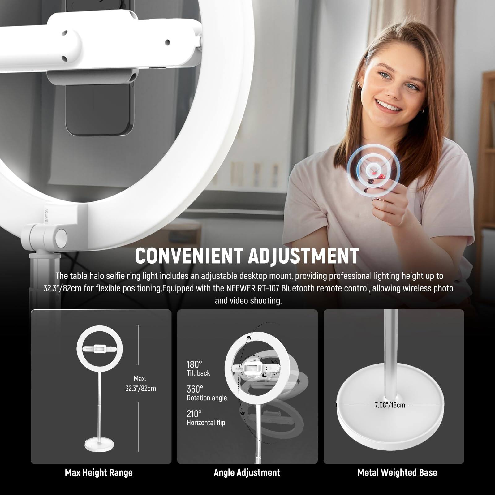 CONVENIENT ADJUSTMENT

The table halo selfie ring light includes an adjustable desktop mount, providing professional lighting height up to 32.3"/82cm for flexible positioning. Equipped with the NEEWER RT-107 Bluetooth remote control, allowing wireless photo and video shooting.

- Max Height Range: 32.3"/82cm
- Angle Adjustment: 180° Tilt back, 360° Rotation angle, 210° Horizontal flip
- Metal Weighted Base: 7.08"/18cm