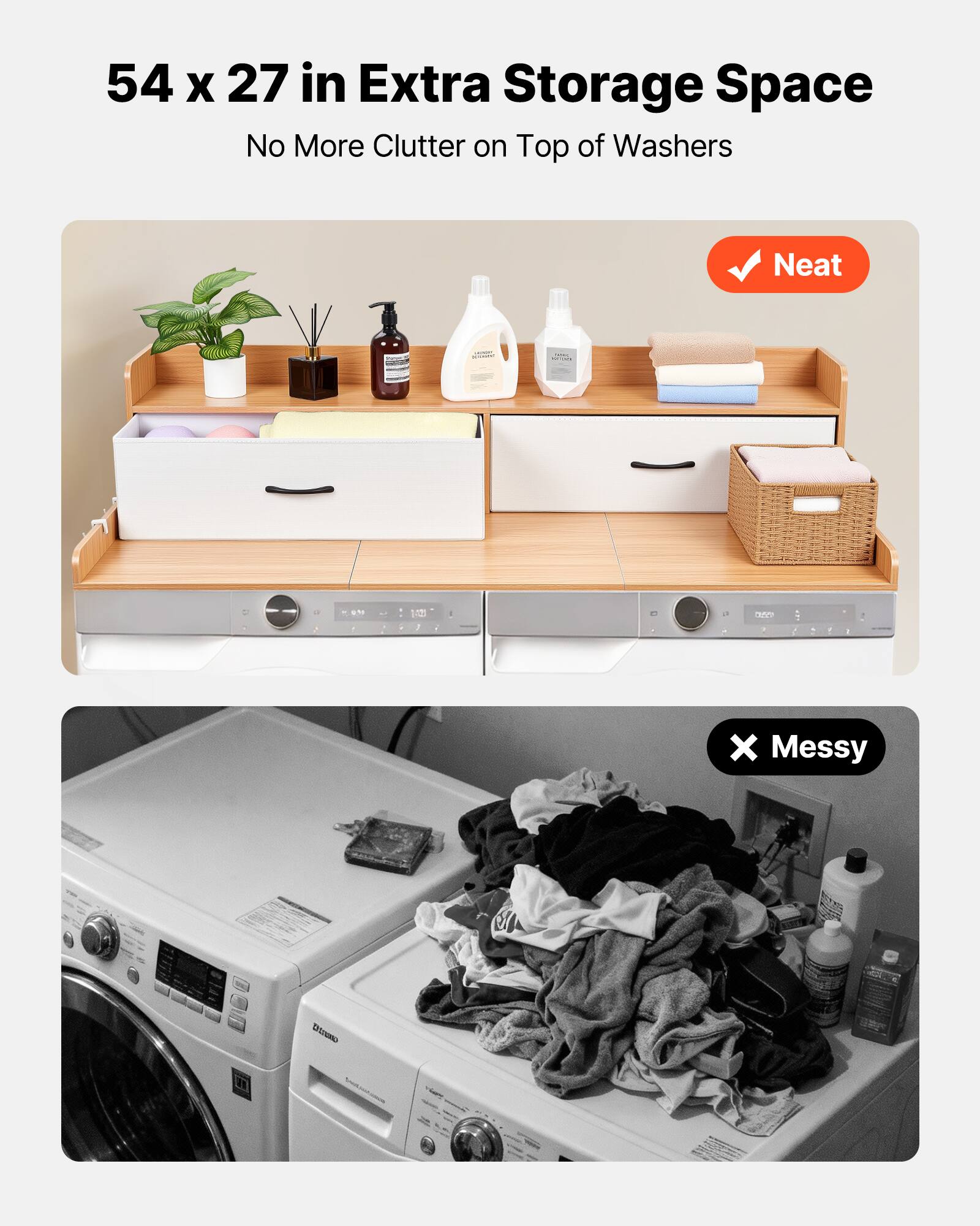 54 x 27 in Extra Storage Space  
No More Clutter on Top of Washers  

Neat  

Messy