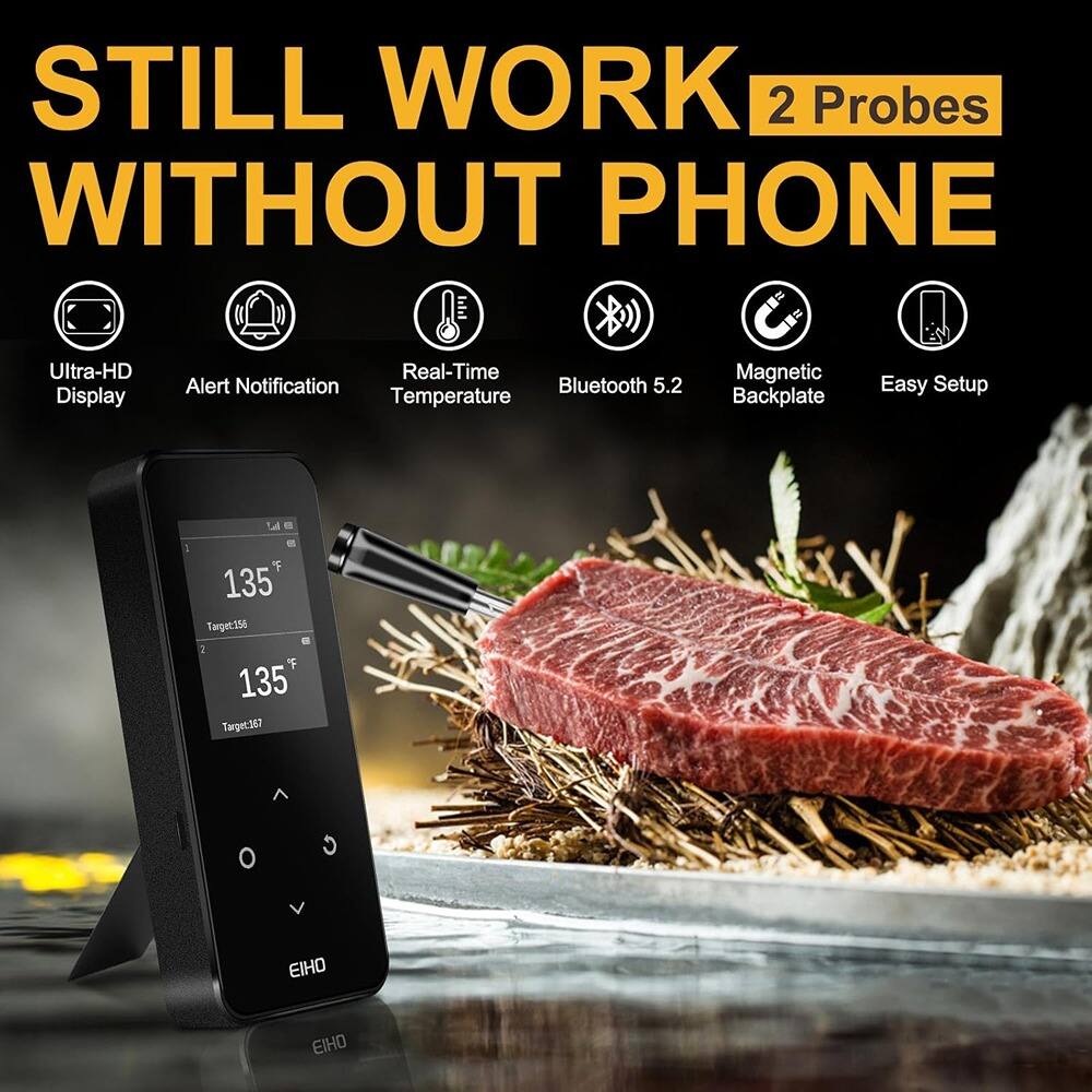 STILL WORK WITHOUT PHONE

2 Probes

- Ultra-HD Display
- Alert Notification
- Real-Time Temperature
- Bluetooth 5.2
- Magnetic Backplate
- Easy Setup

135°F  
Target:162

135°F  
Target:167

EIHO