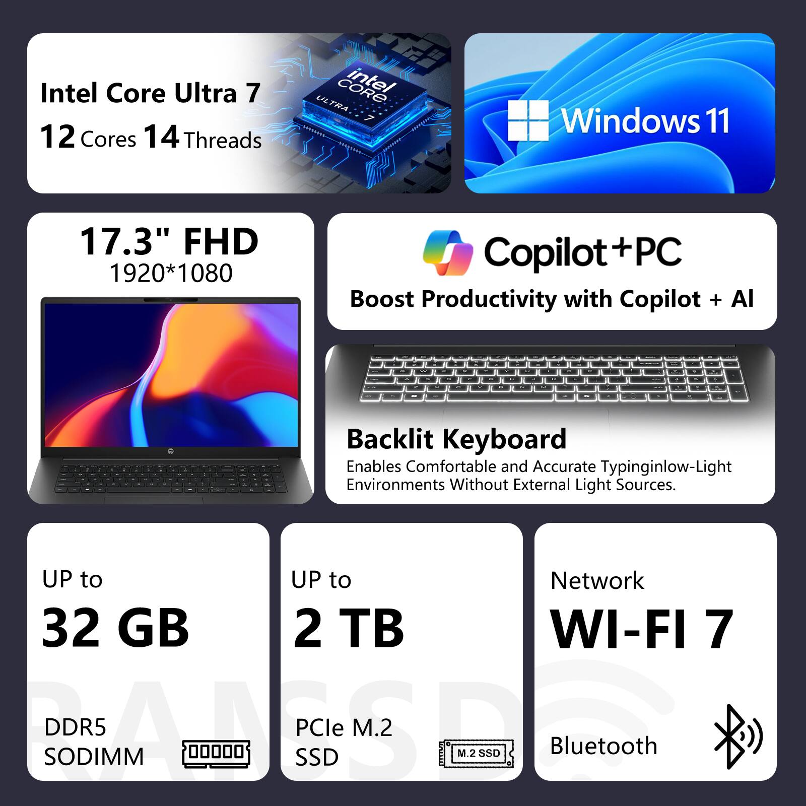 Intel Core Ultra 7  
12 Cores 14 Threads

Windows 11

17.3" FHD 1920*1080

Copilot+PC  
Boost Productivity with Copilot + AI

Backlit Keyboard  
Enables Comfortable and Accurate Typing in Low-Light Environments Without External Light Sources

UP to 32 GB DDR5 SODIMM

UP to 2 TB PCIe M.2 SSD

Network  
WI-FI 7  
Bluetooth