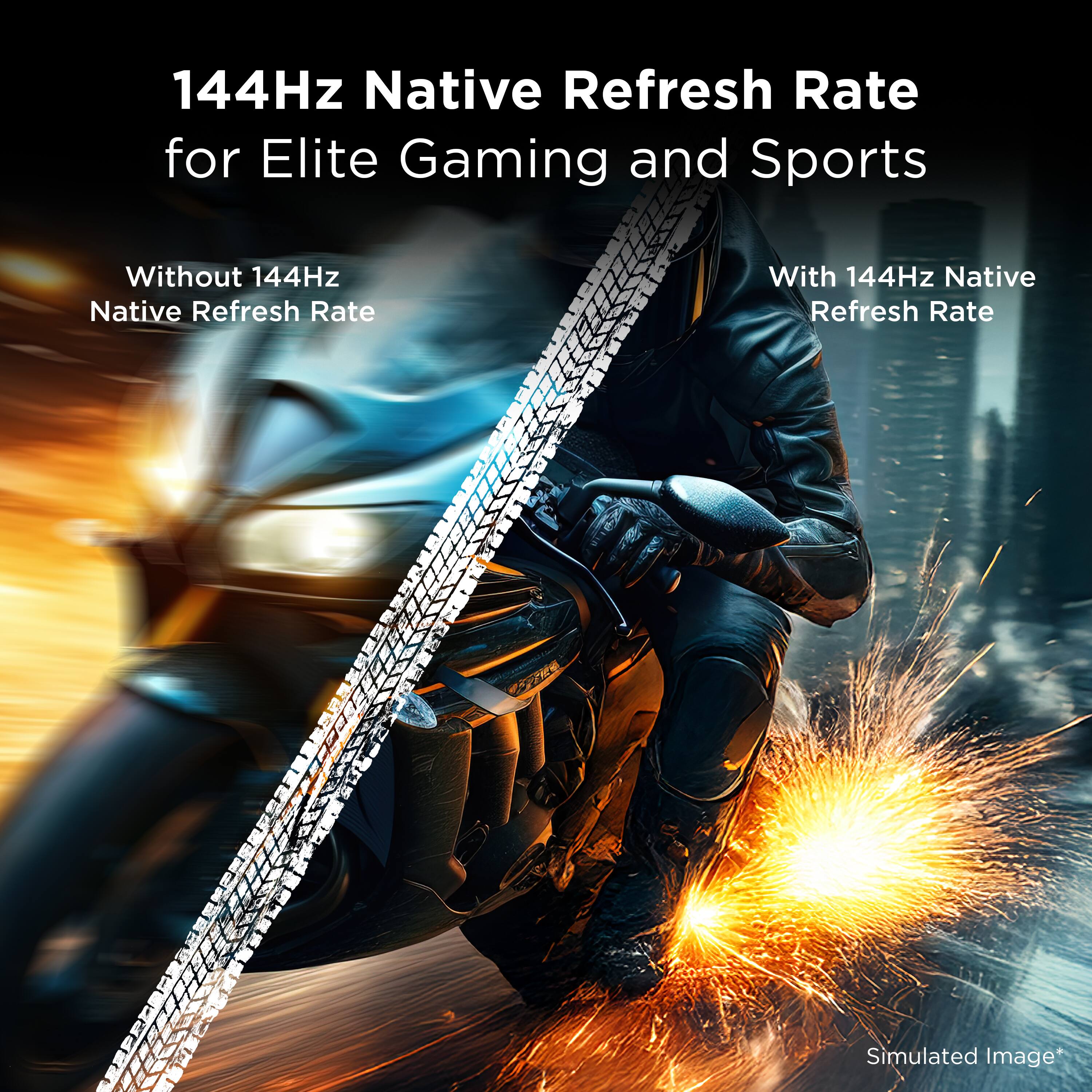144Hz Native Refresh Rate for Elite Gaming and Sports

Without 144Hz Native Refresh Rate

With 144Hz Native Refresh Rate

Simulated Image*